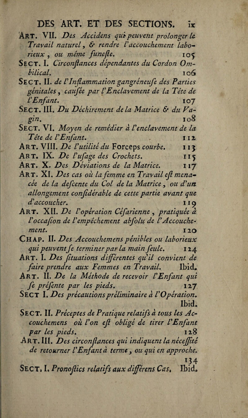 ÀRT. VII. Des Accidens qui peuvent prolonger U Travail naturel, & rendre Vaccouchement labo¬ rieux , ou même funefle. 105 Sec T. I. Circonfiances dépendantes du Cordon Om¬ bilical. 106 Sect. II. de l'Inflammation gangréneufe des Parties génitales, caufêe par VEnclavement de la Tête de L'Enfant. 107 Sect. III. Du Déchirement delà Matrice & du Va¬ gin. 108 Sect. VI. Moyen de remédier à Venclavement de la Tête de l'Enfant. . 112, Art. VIII. De l'utilité du Forceps courbe. 113 Art. IX. De l'ufagedes Crochets. 115 Art. X. Des Déviations de la Matrice. 117 Art. XI. Des cas ou la femme en Travail ejl mena¬ cée de la defcente du Col de la Matrice, ou d'un allongement conjidérable de cette partie avant que d'accoucher. - 11 ç> Art. XII. De l'opération Céfarienne , pratiquée d l'occafion de l'empêchement abfolu de l'Accouche¬ ment. ' 120 Ch AP. II. Des Accouchemens pénibles ou laborieux qui peuventJe terminer par la main feule. 124 Art. I. Des fituations différentes qu il convient de faire prendre aux Femmes en Travail. Ibid. Art. II. De la Méthode de recevoir l'Enfant qui fe préfente par les pieds. 127 Sect I. Des précautions préliminaire d l'Opération. Ibid. Sect. II. Préceptes de Pratique relatifs à tous les Ac¬ couchemens ou l'on ejl obligé de tirer l'Enfant par les pieds. 128 Art. III. Des circonflances qui indiquent la néceffté de retourner l'Enfant a terme y ou qui en approche. 1.34 Sec Ta I. Prono fies relatifs aux différens Cast Ibid.