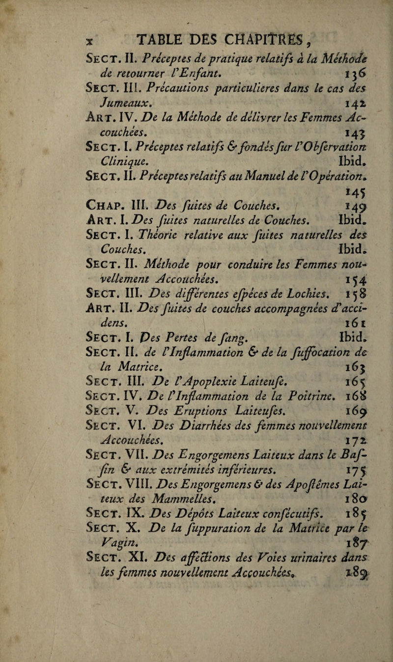 Sec T. II. Préceptes de pratique relatifs à la Méthode de retourner VEnfant. 13 6 Sect. II1. Précautions particulières dans le cas des Jumeaux. 142, Art. IV. De la Méthode de délivrer les Femmes Ac¬ couchées. 145 Sect. I. Préceptes relatifs & fondés fur V 0 bfervatiort Clinique. Ibid. Sect. II. Préceptes relatifs au Manuel de r Opération», 145 Ch AP. III. Des fuites de Couches, 149 Art. I. Des fuites naturelles de Couches, Ibid. Sect. I. Théorie relative aux fuites naturelles des Couches, Ibid. Sect. II. Méthode pour conduire les Femmes nou¬ vellement Accouchées, 154 Sect. III. Des différentes efpéces de Lochies, 158 Art. II. Des fuites de couches accompagnées d'acci- dens, 16 £ Sect. I. P es Pertes de fang. Ibid. Sect. II. de rInflammation & de la fuffocation de la Matrice, 163 Sect. III. De VApoplexie Laiteufe, 165 Sect. IV. De P Inflammation de la Poitrine. 168 Sect. V. Des Eruptions Laiteufes. 169 Sect. VI. Des Diarrhées des femmes nouvellement Accouchées. ijz Sect. VII. Des Engorgemens Laiteux dans le Baf- fin & aux extrémités inférieures. 175 Sect. VIII. Des Engorgemens & des Apoflémes Lai¬ teux des Mammelles. 180 Sect. IX. Des Dépôts Laiteux confécutifs. 18 J Sect. X. De la fuppuration de la Matrice par le Vagin. 187 Sect. XI. Des affections des Voies urinaires dans les femmes nouvellement Accouchéesy. 189
