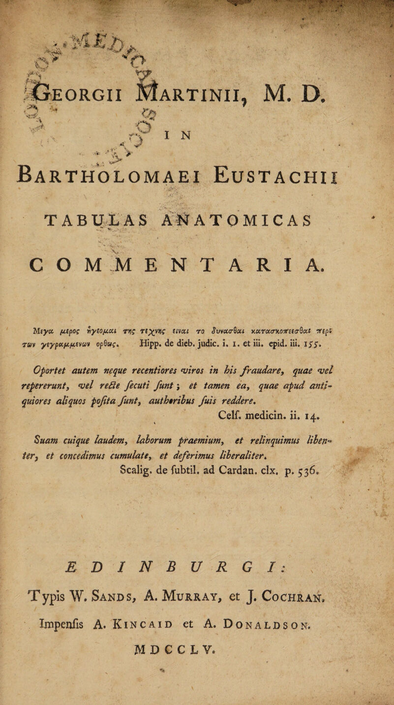 itxEORGII M ARTINII, M. D. -V' 3> ' $ IN 't lifp V Bartholomaei Eustachii • , '.-*>*■' ■ ■. TABULAS ANATOMICAS -•T’ . v ^ . COMMENTARIA. Mtyec fitpog viyioju.cu tyi? Tt^yW *ivai r0 Y.xTcto-y.otfuaBoU vrtps tuv yiypttiAfAtvav opQuc. Hipp. de dieb. judic. i, i. et iii. epid. iii. if£. Oportet autem neque recentiores miros in bis fraudare, quae mei repererunt, mei re di e fecuti funt; et tamen ea, quae apud anti¬ quiores aliquos pofita funt, aut heribus fuis reddere. Ceif» medicin. ii. 14. Suam cuique laudem, laborum praemium, et relinquimus liben** ter, et concedimus cumulate, et deferimus liber ali ter* Scalig. de fubtil. ad Cardan. clx, p. 536» EDINBURGI: x Typis W. Sands, A. Murray, et J. Cochran, Impcnfis A. Kincaid et A. Donaldson,