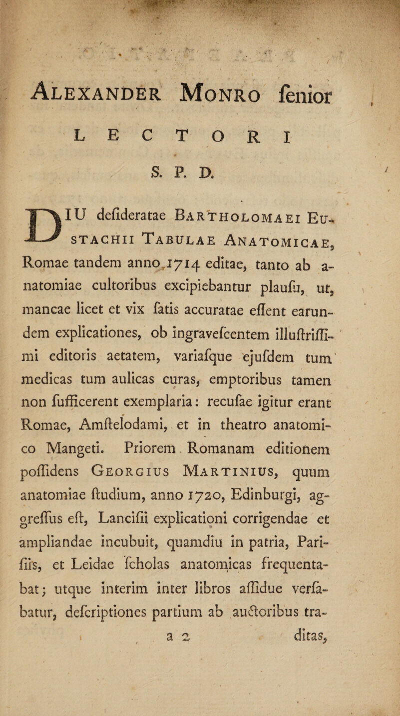 Alexander Monro fenior LECTORI S. P. D. IU defideratae Bartholomaei Eu-» -*—* stachii Tabulae Anatomicae, Romae tandem anno 1714 editae, tanto ab a- natomiae cultoribus excipiebantur plaufir, ut5 mancae licet et vix fatis accuratae eflent earun- dem explicationes, ob ingravefcentem illuftriffi- mi editoris aetatem, variafque ejufdem tum medicas tum aulicas curas, emptoribus tamen, non fufficerent exemplaria: recufae igitur erant Romae, Amftelodami, et in theatro anatomi¬ co Mangeti. Priorem. Romanam editionem poffidens Georgius Martinius, quum anatomiae (ludium, anno 1720, Edinburgi, ag- greffus eft, Lancilli explicationi corrigendae et ampliandae incubuit, quamdiu in patria, Pari- fiis, et Leidae fcholas anatomicas frequenta¬ bat; utque interim inter libros affidue vcrfa- batur, defcriptiones partium ab auftoribus tra¬ ditas