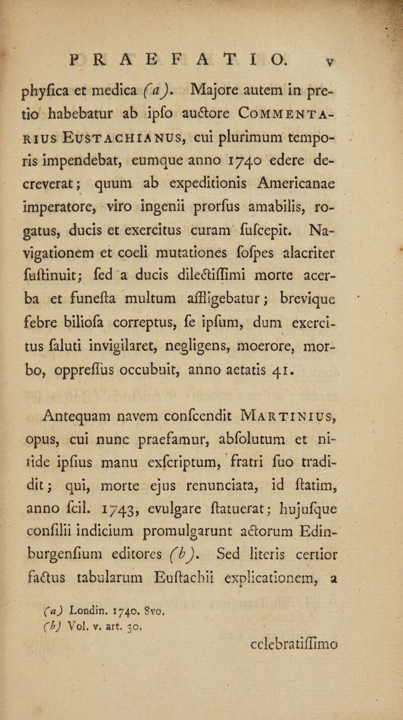 phyfica et medica (a). Majore autem in pre¬ tio habebatur ab ipfo au&ore Commenta¬ rius Bustachianus, cui plurimum tempo¬ ris impendebat, eumque anno 1740 edere de¬ creverat; quum ab expeditionis Americanae imperatore, viro ingenii prorfus amabilis, ro¬ gatus, ducis et exercitus curam fufcepit. Na¬ vigationem et coeli mutationes fofpes alacriter fuftinuit; fed a ducis dileftiffimi morte acer- ba et funefta multum affligebatur; brevique febre biliofa correptus, fe ipfum, dum exerci¬ tus faluti invigilaret, negligens, moerore, mor¬ bo, opprefibs occubuit, anno aetatis 41. Antequam navem confcendit Martinius, opus, cui nunc praefamur, abfolutum et ni¬ tide ipfius manu exfcriptum, fratri fuo tradi¬ dit; qui, morte ejus renunciata, id ftatim, anno fcil. 1743, evulgare flatuerat; hujufque confilii indicium promulgarunt adlorum Edin- burgenfium editores (b). Sed literis certior faftus tabularum Eifflachii explicationem, a (a) Londin. 1740. 8vo. (b) Yol. v. art. 30. celebra tiffimo