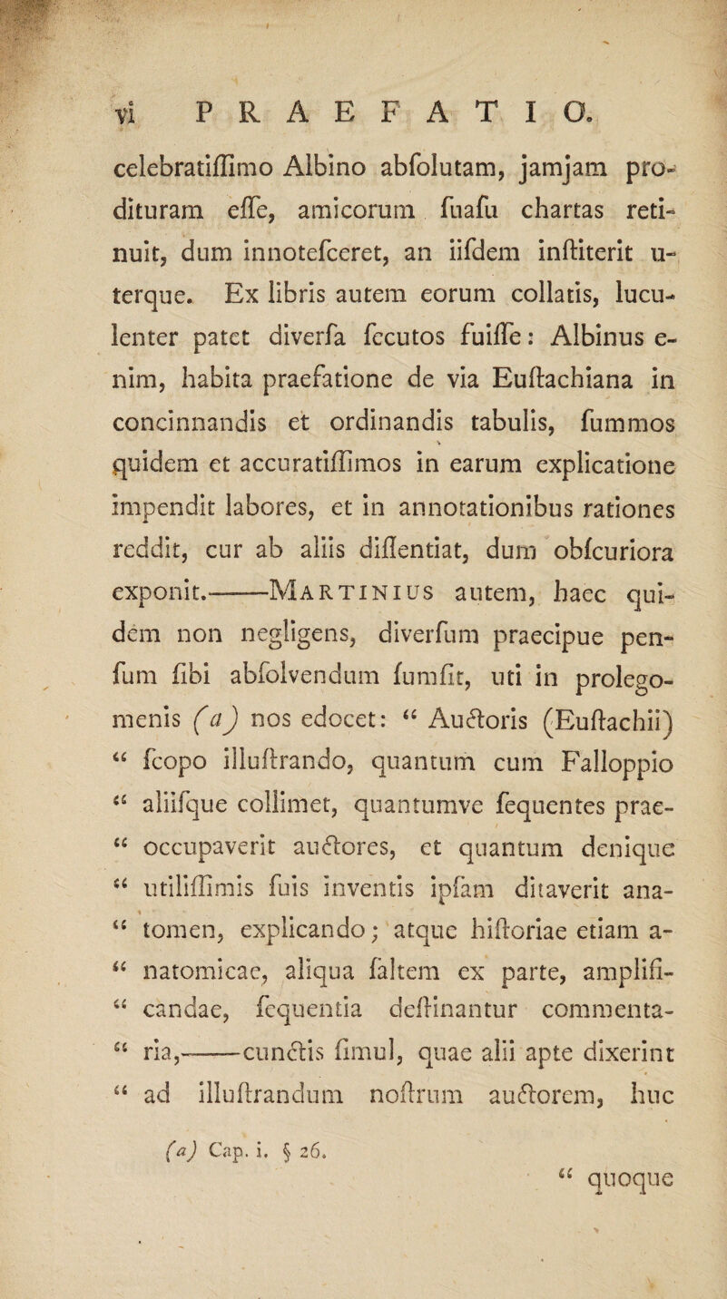 celebratiffimo Albino abfolutam, jamjam pro¬ dituram effe, amicorum fu a fu chartas reti» nuit, dum innotefceret, an iifdem inftiterit u- terque. Ex libris autem eorum collatis, lucu¬ lenter patet diverfa fecutos fuilfe: Albinus e- nim, habita praefatione de via Euftachiana in concinnandis et ordinandis tabulis, fummos •v quidem et accuratiffimos in earum explicatione impendit labores, et in annotationibus rationes reddit, cur ab aliis dillentiat, dum obfcuriora exponit,——Martinius autem, haec qui¬ dem non negligens, diverfum praecipue pen- fum fibi abfolvendum (umfit, uti in prolego- menis (a) nos edocet: “ Aufloris (Euflachii) “ fcopo illuftrando, quantum cum Falloppio a aliifque colliniet, quantumve fequentes prae- “ occupaverit anciores, et quantum denique u iitiliflimis fuis inventis ipfam ditaverit ana- % il tomen, explicando; atque hiftoriae etiam a- natomicac, aliqua faltem ex parte, amplifi- 44 candae, fequentia deflinantur commenta- u ria,-cunctis fimul, quae alii apte dixerint 46 ad illu lirandum noftrnm au florem, huc (a) Cap. i. § 26. “ quoque