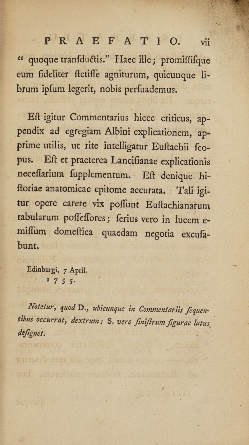 “ quoque tranfduclis.” Haec ille; promiffifque eum fideliter ftetifle agniturum, quicunque li¬ brum ipfum legerit, nobis perfuademus. Eft igitur Commentarius hicce criticus, ap¬ pendix ad egregiam Albini explicationem, ap¬ prime utilis, ut rite intelligatur Euftachii fco- pus. Eft et praeterea Lancifianae explicationis necellarium fupplementum. Eft denique hi- ftoriae anatomicae epitome accurata. Tali igi¬ tur opere carere vix poliunt Euftachianarum tabularum pofteffores; ferius vero in lucem e- miflum domeftica quaedam negotia excula- bunt. Edinburgi, 7 ApriL 1755. Notetur, quod D>; ubicunque in Commentariis fequen- iibus occurrat} dextrum; 3* vero JlniJlrum figurae latus defignet.