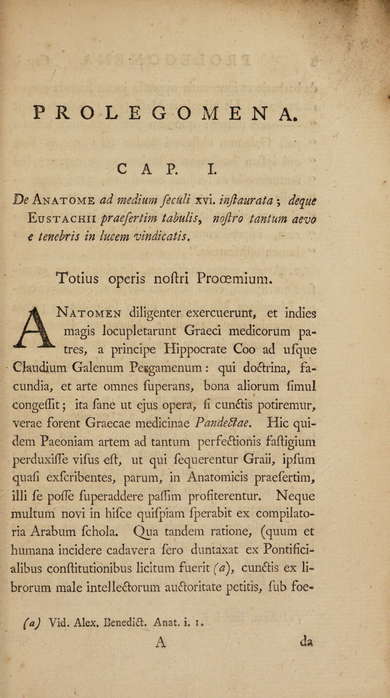 PROLE G OMEN A. C A P. I. De Anatome ad medium [eculi xvi. inflaurata % deque Eustachii praefertim tabulis, nojlro tantum aevo e tenebris in lucem vindicatis. Totius operis noftri Prooemium. ANatomen diligenter exercuerunt, et indies magis locupletarunt Graeci medicorum pa¬ tres, a principe Hippocrate Coo ad ufque Claudium Galenum Pesgamenum: qui doCtrina, fa¬ cundia, et arte omnes fuperans, bona aliorum fimul eongeflit; ita fane ut ejus opera, fi cunCtis potiremur, verae forent Graecae medicinae Pande diae. Hic qui¬ dem Paeoniam artem ad tantum perfectionis faftigium perduxifie vifus eft, ut qui fequerentur Graii, ipfum quafi exfcribentes, parum, in Anatomicis praefertim, illi fe pofie fuperaddere pafiim profiterentur. Neque multum novi in hifce quifpiam fperabit ex compilato- ria Arabum fchola. Qua tandem ratione, (quum et humana incidere cadavera fero duntaxat ex Pontifici- alibus conftitutionibus licitum fuerit (a), cunCfis ex li¬ brorum male intellectorum auCtoritate petitis, fub foe» (a) Vid. Alex. Benedid. Anat. i. i. A da