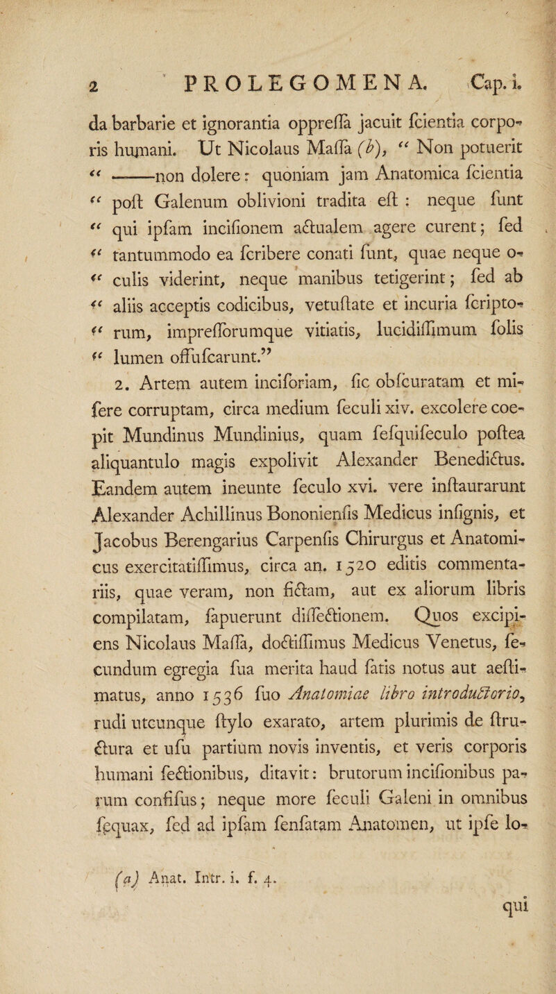 da barbarie et ignorantia oppreda jacuit fcientia corpo¬ ris hutnani. Ut Nicolaus Malia (i), “ Non potuerit “ —-non dolere: quoniam jam Anatomica fcientia f < poli Galenum oblivioni tradita eft : neque funt “ qui ipfam incifionem a&ualem agere curent; fed ** tantummodo ea fcribere conati funt, quae neque o- « culis viderint, neque manibus tetigerint; fed ab aliis acceptis codicibus, vetudate et incuria fcripto- << rum, imprelforumque vitiatis, lucidiffimum folis ?e lumen offufcarunt.” 2. Artem autem inciforiam, fic obfcuratam et mi- fere corruptam, circa medium feculi xiv. excolere coe¬ pit Mundinus Mundinius, quam fefquifeculo podea aliquantulo magis expolivit Alexander Benedictus. Eandem autem ineunte feculo xvi. vere inftaurarunt Alexander Achillinus Bononienfis Medicus infignis, et Jacobus Berengarius Carpenfis Chirurgus et Anatomi¬ cus exercitatilfimus, circa an. 1520 editis commenta¬ riis, quae veram, non fi&am, aut ex aliorum libris compilatam, fapuerunt diiledlionem. Quos excipi¬ ens Nicolaus Mada, do&idlmus Medicus Venetus, fe¬ cundum egregia fua merita haud fatis notus aut aedi- matus, anno 1536 fuo Anatomiae libro introduffiorio, rudi utcunque dylo exarato, artem plurimis de ftru- Ctura et ufu partium novis inventis, et veris corporis humani fe&ionibus, ditavit: brutorum incifionibus pa¬ rum confifus; neque more feculi Galeni in omnibus fpquax, fed ad ipfam fenfatam Anatomen, ut ipfe lo- (a) An at. Iritr. i. f. 4. qui