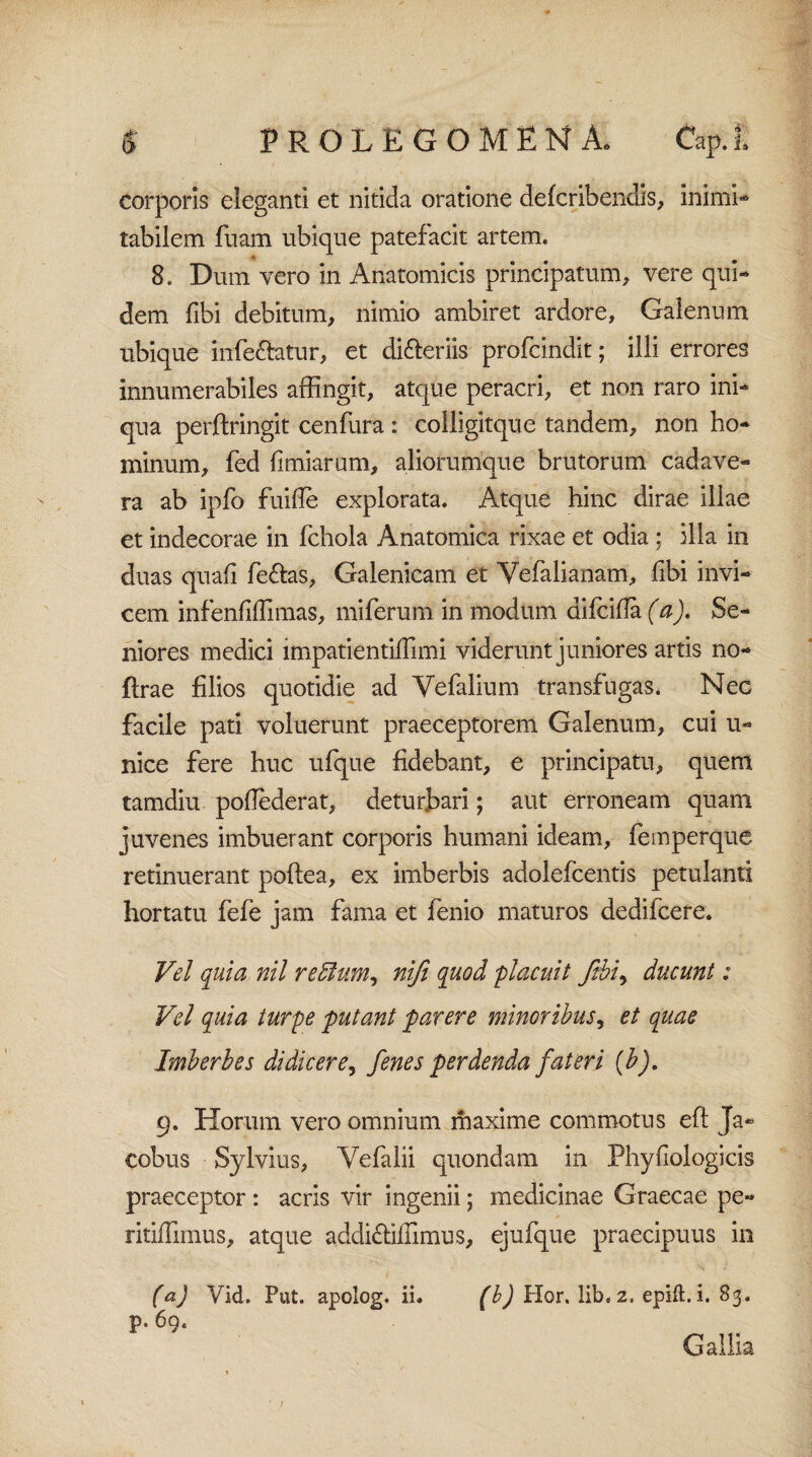 corporis eleganti et nitida oratione defcribendis, inirni- tabilem fuam ubique patefacit artem. 8. Dum vero in Anatomicis principatum, vere qui¬ dem fibi debitum, nimio ambiret ardore, Galenum ubique infe&atur, et di&eriis profcindit; illi errores innumerabiles affingit, atque peracri, et non raro ini¬ qua perftringit cenfura : colligitque tandem, non ho¬ minum, fed {imiarum, aliorumque brutorum cadave¬ ra ab ipfo fuifie explorata. Atque hinc dirae illae et indecorae in fchola Anatomica rixae et odia ; illa in duas quafi fe&as, Galenicam et Vefalianam, fibi invi¬ cem infenfiflimas, miferum in modum aifcifia (a). Se¬ niores medici impatientiffimi viderunt juniores artis no- ftrae filios quotidie ad Yefalium transfugas. Nec facile pati voluerunt praeceptorem Galenum, cui u- nice fere huc ufque fidebant, e principatu, quem tamdiu pofiederat, deturbari; aut erroneam quam juvenes imbuerant corporis humani ideam, feinperque retinuerant poftea, ex imberbis adolefcentis petulanti hortatu fefe jam fama et fenio maturos dedifcere. Vel quia nil reffum, nifi quod placuit ftbi, ducunt: Vel quia turpe putant parere minoribus, et quae Imberbes didicere, fenes perdenda fateri (b). 9. Horum vero omnium maxime commotus eft Ja- cobus Sylvius, Vefalii quondam in Phyfiologicis praeceptor: acris vir ingenii; medicinae Graecae pe- ritifiimus, atque addiffifiimus, ejufque praecipuus in (a) Vid. Put. apolog. ii. (b) Hor. lib, 2. epift.i. 83. p. 69. Gallia