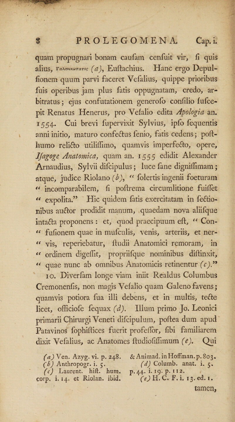 quam propugnari bonam caufam cenfuit vir, fi quis alius, TawnMTctTog (a), Euftachius. Hanc ergo Depul- fionem quum parvi faceret Yefalius, quippe prioribus fuis operibus jam plus fatis oppugnatam, credo, ar¬ bitratus; ejus confutationem generofo confilio fufce- pit Renatus Henerus, pro Vefalio edita Apologi a an. 1554. Cui brevi fupervixit Sylvius, ipfo fequentis anni initio, maturo confe&us fenio, fatis cedens; poft- liumo relifto utiliflimo, quamvis imperfe&o, opere, JJagoge Anatomica, quam an. 1555 edidit Alexander Arnaudius, Sylvii difcipulus; luce fane digniffimam; atque, judice Riolano (£), “ folertis ingenii foeturam “ incomparabilem, fi poftrema circumlitione fuiflet “ expolita,” Hic quidem fatis exercitatam in (edo¬ nibus auftor prodidit manum, quaedam nova aliifque inta&a proponens : et, quod praecipuum eft, u Con- €C fufionem quae in mufculis, venis, arteriis, et ner- (l vis, reperiebatur, ftudii Anatomici remoram, in u ordinem digeflit, propriifque nominibus diffinxit, “ quae nunc ab omnibus Anatomicis retinentur (c)” 10. Diverfam longe viam iniit Realdus Columbus Cremonenfis, non magis Yefalio quam Galeno favens; quamvis potiora fua illi debens, et in multis, te£fe licet, officiofe fequax (d). Illum primo Jo. Leonici primarii Chirurgi Veneti difcipulum, poftea dum apud Patavinos fophiftices fuerit profeflor, fibi familiarem dixit Yefalius, ac Anatomes ftudiofiiTimum (e). Qui (a) Ven. Azyg. vi. p. 248. & Animad.inHoffman.p.Bc^. (b) Anthropogr. i. 5. (d) Columb. anat. i. 5. (c) Laurent. hift. hum. p. 44. i. 19. p. 112. corp. i. 14. et Riolan. ibid. (e) H. C, F. i. 13. ed. 1. tamen,,