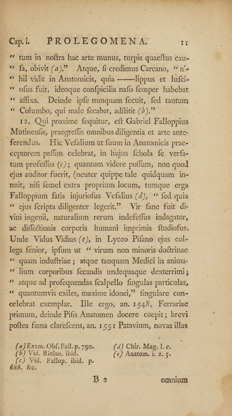 Cap.l PROLEGOMENA. “ tum in noftra hac arte munus, turpis quaeftus cau- (i fa, obivit (a)? Atque, fi credimus Carcano, “ n> hil vidit in Anatomicis, quia-lippus et lufcw “ ofus fuit, ideoque confpicilia nafo femper habebat “ affixa. Deinde ipfe nunquam fecuit, fed tantum “ Columbo, qui male fecabat, adffitit (b)” 12. Qui proxime fequitur, eft Gabriel Falloppius Mutinenfis, praegreffis omnibus diligentia et arte ante¬ ferendus. Hic Vefalium ut fuum in Anatomicis prae¬ ceptorem paffim celebrat, in hujus fchola fe ver fa¬ tum profefius (c) ; quantum videre poflum, non quod ejus auditor fuerit, (neuter quippe tale quidquam in¬ nuit, nifi femel extra proprium locum, tumque erga Falloppium fatis injuriofus Yefalius (d)t “ fed quia “ ejus fcripta diligenter legerit.55 Vir fane fuit di¬ vini ingenii, naturalium rerum indefeflus indagator, ac difle&ionis corporis humani imprimis ftudiofus* Unde Aldus Vidius (e), in Lyceo Pifano ejus col¬ lega fenior, ipfum ut u virum non minoris doctrinae <c quam indufixiae ; atque tanquam Medici in anima- “ lium corporibus fecandis undequaque dexterrimi 5 “ atque ad profequendas fcalpello firigulas particulas, “ quantumvis exiles, maxime idonei,55 fingulare con¬ celebrat exemplar. Ille ergo, an. 1548, Ferrariae primum, deinde Pifis Anatomen docere coepit; brevi pofcea fama clarefcens, an. 1551 Patavium, novas illas (a) Exam. Obf.Fall.p. 790. (d) Chir. Mag. 1. c. (b) Vid. Riolan. ibici. (e) Anatom. i. 2. c. (c) Vid. Fa-llop. ibid. p. 688. &c. B 2 omnium