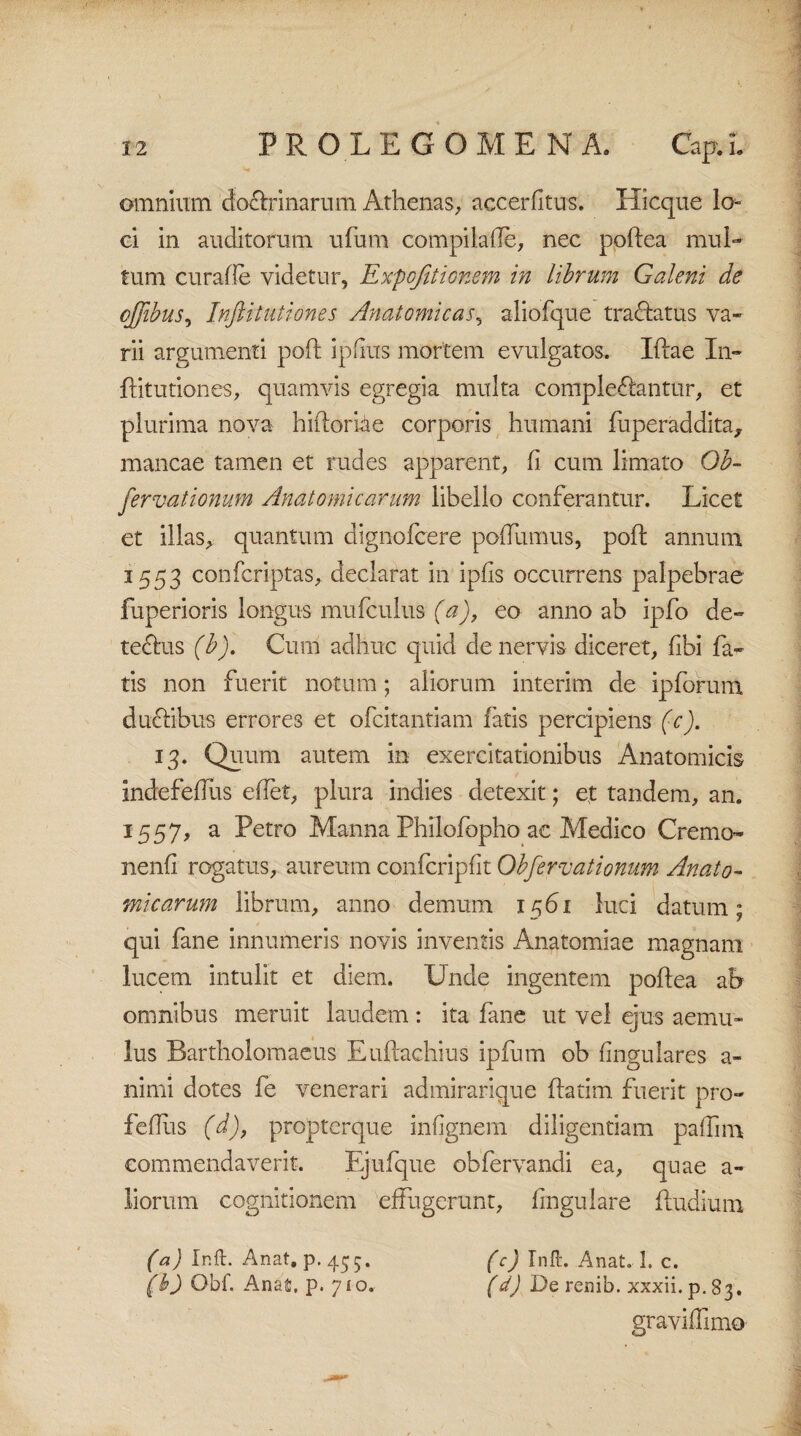 omnium doctrinarum Athenas, accerfitus. Hicque lo¬ ci in auditorum ufum compila (Te, nec poftea mul¬ tum curafle videtur, Expojitionem in librum Galeni de q/Jibus, Inftitutiones Anatomicas5 aliofque tractatus va¬ rii argumenti poft ipfius mortem evulgatos. Iftae In¬ ftitutiones, quamvis egregia multa compleftantur, et plurima nova hiftoriae corporis humani fuperaddita, mancae tamen et rudes apparent, (i cum limato Gb- fervationum Anatomicarum libello conferantur. Licet et illas, quantum dignofcere poffumus, poft annum 1553 confcriptas, declarat in ipfis occurrens palpebrae fuperioris longus mufculus (a), eo anno ab ipfo de¬ tectus (b). Cum adhuc quid de nervis diceret, fibi fa¬ tis non fuerit notum; aliorum interim de ipforum duftibus errores et ofcitantiam fatis percipiens (c). 13. Quum autem in exercitationibus Anatomicis indefeflus edet, plura indies detexit; ef tandem, an. 1557, a Petro Manna Philofopho ac Medico Cremo- nenfi rogatus, aureum confcripflt Obfervationum Anato¬ micarum librum, anno demum x561 luci datum; qui fane innumeris novis inventis Anatomiae magnam lucem intulit et diem. Unde ingentem poftea ah omnibus meruit laudem: ita fane ut vel ejus aemu¬ lus Bartholomaeus Euftachius ipfurn ob lingulares a- nimi dotes fe venerari admirarique ftatim fuerit pro- feflus (d), propterque infignem diligentiam paffim commendaverit. Ejufque obfervandi ea, quae a- liorum cognitionem effugerunt, fingulare ftudium (a) Ir.ft. Anat. p.455. (c) Inft. Anat. 1. c. (b) Obf. Anafi, p. yio. (d) De renib. xxxii.p.S3. graviffimo