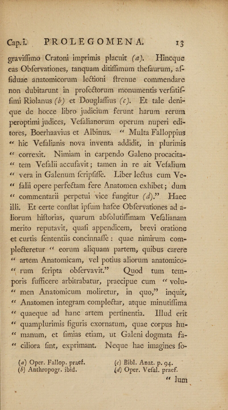 gravidi mo Cratoni imprimis placuit (a). Hincque eas Obfervationes, tanquam ditiffimum thelaurum, aL fiduae anatomicorum le&ioni ftrenue commendare non dubitarunt in profe&orum monumentis verfatifi fimi Riolanus (b) et DouglaiTius (c). Et tale deni¬ que de hocce libro judicium ferunt harum rerum peroptimi judices, Vefalianorum operum nuperi edi¬ tores, Boerhaavius et Albinus. “ Multa Falloppius c< hic Vefalianis nova inventa addidit, in plurimis t{ correxit. Nimiam in carpendo Galeno procacita- “ tem Yefalii accufavit; tamen in re ait Vefalium “ vera in Galenum fcripfihe. Liber le6his cum Ve- “ falii opere perferam fere Anatomen exhibet; dum u commentarii perpetui vice fungitur (d).” Haec illi. Et certe conflat ipfum hafce Obfervationes ad a- liorum hiftorias, quarum abfolutillmiam Vefalianam merito reputavit, quali appendicem, brevi oratione et curtis fententiis concinnahe : quae nimirum com¬ plecteretur “ eorum aliquam partem, quibus carere “ artem Anatomicam, vel potius aliorum anatomico- “ rum fcripta obfervavit.” Quod tum tem¬ poris fufficere arbitrabatur, praecipue cum “ volu- u men Anatomicum moliretur, in quo/5 inquit, “ Anatomen integram complectar, atque minutilTima “ quaeque ad hanc artem pertinentia. Illud erit sc quamplurimis figuris exornatum, quae corpus hu- u manum, et fimias etiam, ut Galeni dogmata fa- “ ciliora fint, exprimant. Neque hae imagines fo- (c) Bibi. Anat. p. 94. (d) Oper. Vefal. praef. (a) Oper. Fallop. praef. (b) Anthropogr. ibid.