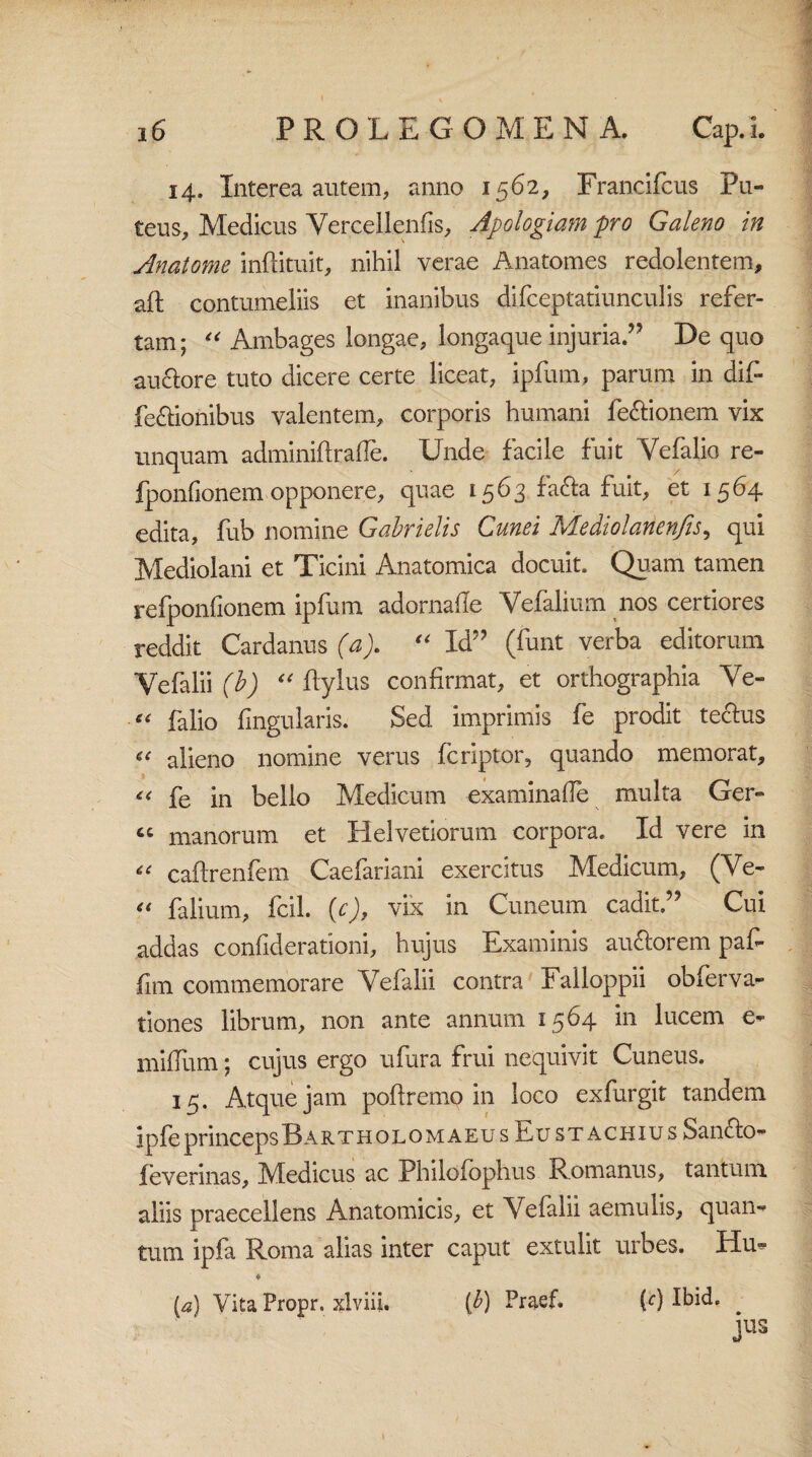 14. Interea autem, anno 1562, Francifcus Pu¬ teus, Medicus Vercellenfis, Apologiam pro Galeno in Anatome inftituit, nihil verae Anatomes redolentem, aft contumeliis et inanibus dirceptatiunculis refer¬ tam; “ Ambages longae, longaque injuria.” De quo aucfore tuto dicere certe liceat, ipfum, parum in dif» fe&ionibus valentem, corporis humani fe&ionem vix linquam adminiftrafle. Unde facile fuit Vefalio re- fponfionem opponere, quae 1563 fa&a fuit, et 1564 edita, fub nomine Gabrielis Cunei Mediolanenfis, qui Mediolani et Ticini Anatomica docuit. Quam tamen refponfionem ipfum adornade Vefaliurn nos certiores reddit Cardanus (a). “ Id” (funt verba editorum Yefalii (i) “ flylus confirmat, et orthographia Ye« e( falio lingularis. Sed imprimis fe prodit techis « alieno nomine verus fcriptor, quando memorat, *< fe in bello Medicum examinade multa Ger- tc manorum et Helvetiorum corpora. Id vere in « caftrenfem Caefariani exercitus Medicum, (Ve- “ falium, fcil. (c), vix in Cuneum cadit.” Cui addas confiderationi, hujus Examinis au&orem paf- fim commemorare Yefalii contra Failoppii obferva- tiones librum, non ante annum 1564 in lucem e- milium; cujus ergo ufura frui nequivit Cuneus. 15. Atque jam poftremo in loco exfurgit tandem ipfeprincepsBartholomaeus Eu st achiu s Sanclo- feverinas, Medicus ac Philolophus Romanus, tantum aliis praecellens Anatomicis, et Yefalii aemulis, quan¬ tum ipfa Roma alias inter caput extulit urbes. Hu^ * {a) Vita Propr. xlviii. (b) Praef. M Ibid. jus