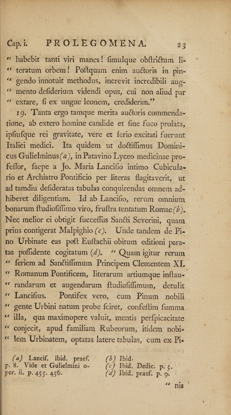 “ habebit tanti viri manes! fimulque obftri&um li- “ teratum orbem! Poftquam enim auroris in pin- u gendo innotuit methodus, increvit incredibili aug» “ mento defiderium videndi opus, cui non aliud par “ extare, fi ex ungue leonem, crediderim.” 19. Tanta ergo tamque merita auroris commenda¬ tione, ab extero homine candide et fine fuco prolata, ipfiufque rei gravitate, vere et ferio excitati fuerunt Italici medici. Ita quidem ut do&ifTimus Domini¬ cus Gulielminus (tf), in Patavino Lyceo medicinae pro- fellor, faepe a Jo. Maria Lancifio intimo Cubicula¬ rio et Archiatro Pontificio per iiteras flagitaverit, ut ad tamdiu defideratas tabulas conquirendas omnem ad¬ hiberet diligentiam. Id ab Lancifio, rerum omnium bonarum fludiofillimo viro, fruflra tentatum Romae (b). Nec melior ei obtigit fucceffus San&i Severini, quam prius contigerat Malpighio (c). Unde tandem de Pi¬ no Urbinate eas pofl Euflachii obitum editioni para¬ tas pofiidente cogitatum (d). “ Quam igitur rerum “ feriem. ad San&iffimum Principem Clementem XI. “ Romanum Pontificem, literarum artiumque inflau- “ randarum et augendarum ftudiofiflimum, detulit “ Lancifius. Pontifex vero, cum Pinum nobili “ gente Urbini natum probe fciret, confeflim fumma “ illa, qua maximopere valuit, mentis perfpicacitate “ conjecit, apud familiam Rubeorum, itidem nobi- “ lem Urbinatem, optatas latere tabulas, cum ex Pi* (a) Lancif. ibid. praef. p. 8. Vide et Gulielmini 0« per. ii. p. 455. 456. (b) Ibid. (c) Ibid. Dedic. p. 5. (d) Ibid. praef. p. 9. “ nis