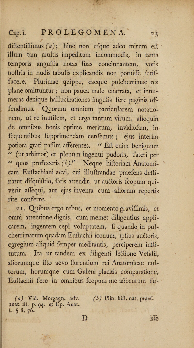 didentiffimus (a); hinc non ufque adeo mirum ed iilum tam multis impeditum incommodis, in tanta temporis angudia notas fuas concinnantem, votis nodris in nudis tabulis explicandis non potuifle fatif- facere. Plurimae quippe, eaeque pulcherrimae res plane omittuntur; non pauca male enarrata, et innu¬ meras denique hallucinationes lingulis fere paginis of¬ fendimus. Quorum omnium particularem notatio¬ nem, ut re inutilem, et erga tantum virum, aiioquin de omnibus bonis optime meritum, invidiofam, in fequentibus fupprimendam cenfemus ; ejus interim potiora grati padlm afferentes. “ Ed enim benignum “ (ut arbitror) et plenum ingenui pudoris, fateri per “ quos profeceris (b).” Neque hidoriam Anatomi- x cam Eudachiani aevi, cui illudrandae praefens dedi- natur difquifitio, fatis attendit, ut au&oris fcopum qui¬ verit aflequi, aut ejus inventa cum aliorum repertis rite conferre. 21. Quibus ergo rebus, et momento graviflimis, et omni attentione dignis, cum memet diligentius appli¬ carem, ingentem cepi voluptatem, fi quando in pul¬ cherrimarum quadam Eudachii iconum, ipfius auroris, egregium aliquid femper meditantis, perciperem indi- tutum. Ita ut tandem ex diligenti le&ione Yefalii, aliorumque ido aevo florentium rei Anatomicae cul¬ torum, horumque cum Galeni placitis comparatione, Eudachii fere in omnibus fcopum me aflecutum fu- (a) Vid. Morgagn. adv. anat, iii, p. 94. et Ep. Anat. (b) Plin, hift. nat. praef.