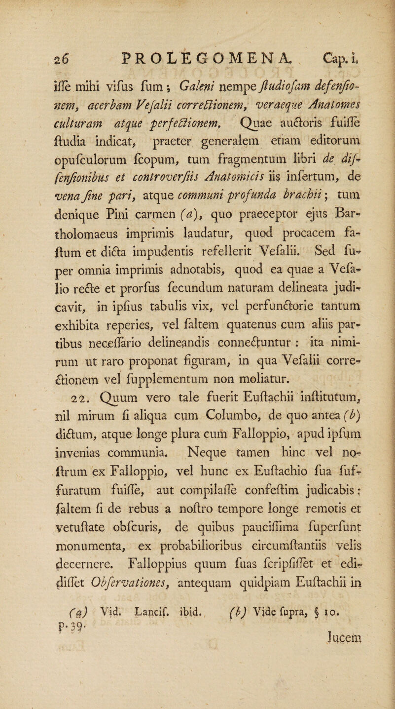 ille mihi vifus fum; Galeni nempe ftudiofam defenfeo- nem, acerbam Vefalii corregionem, ver aeque Anatomes culturam atque perfectionem. Quae audieris fuide (ludia indicat, praeter generalem etiam editorum opufculorum fcopum, tum fragmentum libri de dij^ fenjionibus et controverfiis Anatomicis iis infertum, de vena fine pari, atque communi profunda brachii; tum denique Pini carmen^), quo praeceptor ejus Bar** tholomaeus imprimis laudatur, quod procacem fa- (lum et didla impudentis refellerit Vefalii. Sed fu^ per omnia imprimis adnotabis, quod ea quae a Vefa* lio recle et prorfus fecundum naturam delineata judi-* cavit, in ipfius tabulis vix, vel perfundlorie tantum exhibita reperies, vel faltem quatenus cum aliis par^ tibus necedario delineandis connedluntur : ita nimi¬ rum ut raro proponat figuram, in qua Vefalii corre-> £lionem vel fupplementum non moliatur. 22. Quum vero tale fuerit Euflachii inflitutum, nil mirum fi aliqua cum Columbo, de quo antea (b) didfum, atque longe plura cum Falloppio, apud ipfum invenias communia. Neque tamen hinc vel no- (Irum ex Falloppio, vel hunc ex Euflachio fua fufr furatum fuide, aut compilade confeflim judicabis: faltem fi de rebus a noflro tempore longe remotis et vetuflate obfcuris, de quibus paucidima fuperfunt monumenta, ex probabilioribus circumflandis velis decernere. Falloppius quum fuas fcripfidet et edi- didet Obfervationes, antequam quidpiam Euflachii in (a) Vid. Lancif. ibid, (b) Yjde fupra, § io. p. 39. lucem