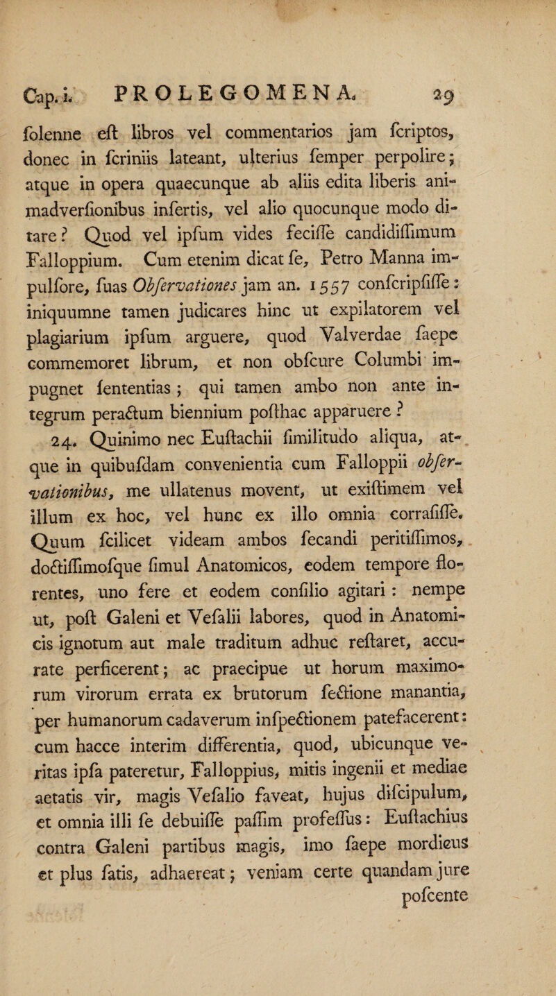 folenne eft libros vel commentarios jam fcriptos, donec in fcriniis lateant, ujterius femper perpolire; atque in opera quaecunque ab aliis edita liberis ani- madverfionibus infertis, vel alio quocunque modo di¬ tare ? Quod vel ipfum vides fecifle candidiffimum Falloppium. Cum etenim dicat fe, Petro Manna im- pulfore, fuas Obfervationes jam an. 1557 confcripfifle: iniquumne tamen judicares hinc ut expilatorem vel plagiarium ipfum arguere, quod Yalverdae faepe commemoret librum, et non obfcure Columbi im¬ pugnet fententias ; qui tamen ambo non ante in¬ tegrum pera&um biennium pofthac apparuere ? 24* Quinimo nec Euflachii fimilitudo aliqua, at¬ que in quibufdam convenientia cum Falloppii obfer- nationibus, me ullatenus movent, ut exiffimem vel illum ex hoc, vel hunc ex illo omnia corrafifle. Quum fcilicet videam ambos fecandi peritiffimos, do&ifTimofque fimul Anatomicos, eodem tempore flo¬ rentes, uno fere et eodem confilio agitari : nempe ut, pofl: Galeni et Vefalii labores, quod in Anatomi¬ cis ignotum aut male traditum adhuc reflaret, accu¬ rate perficerent; ac praecipue ut horum maximo¬ rum virorum errata ex brutorum fe&ione manantia, per humanorum cadaverum infpe&ionem patefacerent: cum hacce interim differentia, quod, ubicunque ve¬ ritas ipfa pateretur, Falloppius, mitis ingenii et mediae aetatis vir, magis Vefalio faveat, hujus difcipulum, et omnia illi fe debuifle paiTim profedus: Euftachius contra Galeni partibus magis, imo faepe mordicus et plus fatis, adhaereat; veniam certe quandamjure pofcente