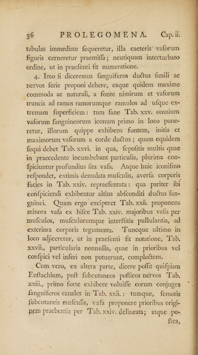 tabulas immediate fequeretur, illa caeteris vaforum figuris cerneretur praemifla; neutiquam interturbato ordine, ut in praebenti fit numeratione. 4. Imo fi diceremus fanguiferos du&us fimili ac nervos ferie proponi debere, eaque quidem maxime commoda ac naturali, a fonte nimirum et vaforum truncis ad ramos ramorumque ramulos ad ufque ex¬ tremam fiiperficiem: tum fane Tab. xxv. omnium, vaforum fanguineorum iconum primo in loco pone¬ retur, illorum quippe exhibens fontem, initia et maximorum vaforum a corde ductus ; quam equidem fequi debet Tab. xxvi. in qua, fcpofitis multis quae in praecedente incumbebant particulis, plurima con- fpiciuntur profundius fita vafa. Atque huic iconifmo refpondet, extimis denudata mufculis, averfa corporis facies in Tab. xxiv. repraefentata: qua pariter ibi eonfpiciendi exhibentur altius abfconditi du£tus fan- guinei. Quam ergo exciperet Tab. xxii. proponens minora vafa ex hifce Tab. xxiv. majoribus vafis per mufculos, mufculorumque interffitia pullulantia, ad exteriora corporis tegumenta. Tuncque ultimo in loco adjiceretur, ut in praebenti fit notatione, Tab. xxvii., particularia nonnulla, quae in prioribus vel confpici vel inferi non potuerunt, complectens. Cum vero, ex altera parte, dicere poflit quifpiam Euflachium, poft fubcutaneos pofticos nervos Tab. xxiii., primo forte exhibere voluifle eorum conjuges fanguiferos canales in Tab. xxii. : tumque, femotis fubcutaneis mufculis, vafa proponere prioribus origi- lipm praebentia per Tab. xxiv. delineata j atque po- fleas