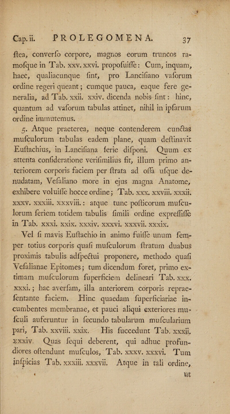 ftea, converfo corpore, magnos eorum truncos ra» mofque in Tab. xxv. xxvi. propofuifle: Cum, inquam, haec, qualiacunque fint, pro Lancifiano vaforum ordine regeri queant; cumque pauca, eaque fere ge¬ neralia, ad Tab. xxii. xxiv. dicenda nobis fint: hinc, quantum ad vaforum tabulas attinet, nihil in ipfarum ordine immutemus. 5. Atque praeterea, neque contenderem cun&as mufculorum tabulas eadem plane, quam deffinavit Euftachius, in Lancifiana ferie difponi. Quum ex attenta confideratione verifimilius fit, illum primo an¬ teriorem corporis faciem per ftrata ad ofla ufque de¬ nudatam, Vefaliano more in ejus magna Anatome, exhibere voluiile hocceordine; Tab. xxx. xxviii. xxxii, xxxv. xxxiii. xxxviii.: atque tunc pofticorum mufcu¬ lorum feriem totidem tabulis fimiii ordine expreffide in Tab. xxxi. xxix. xxxiv. xxxvi. xxxvii. xxxix. Vel fi mavis Euftachio in animo fui de unum fem- per totius corporis quafi mufculorum {Iratum duabus proximis tabulis adfpeclui proponere, methodo quafi Vefalianae Epitomes; tum dicendum foret, primo ex¬ timam mufculorum fuperficietn delineari Tab. xxx. xxxi.; hac averfam, illa anteriorem corporis reprae- fentante faciem. Hinc quaedam fnperficiariae in¬ cumbentes membranae, et pauci aliqui exteriores mu- fculi auferuntur in fecundo tabularum mufcularium pari, Tab. xxviii. xxix. His fuccedunt Tab. xxxii. :xxxiv- Quas fequi deberent, qui adhuc profun¬ diores offendunt mufculos, Tab. xxxv. xxxvi. Tum jnipicias Tab. xxxiii. xxxvii. Atque in tali ordine, iit <