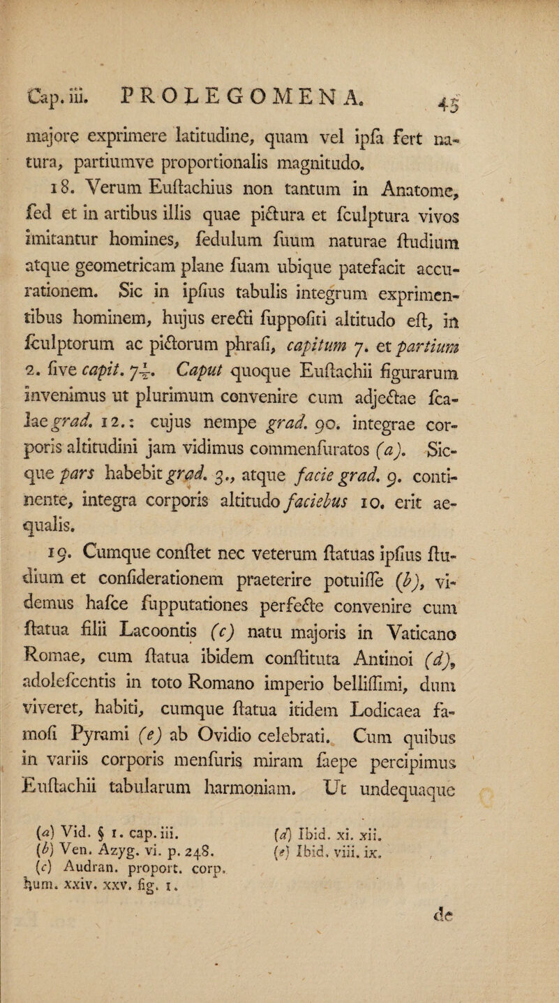 majore exprimere latitudine, quam vel ipfa fert na¬ tura, partiumve proportionalis magnitudo. 18. Verum Euftachius non tantum in Anatome, fed et in artibus illis quae pi&ura et fculptura vivos imitantur homines, fedulum fuum naturae ftudium atque geometricam plane fuam ubique patefacit accu¬ rationem. Sic in ipfius tabulis integrum exprimen¬ tibus hominem, hujus erefti fuppofiti altitudo eft, in iculptorum ac picorum phrafi, capitum 7. et partium 2. live capit, 74. Caput quoque Euftachii figurarum invenimus ut plurimum convenire cum adje&ae fca- hegrad. 12.: cujus nempe grad. 90. integrae cor¬ poris altitudini jam vidimus commenfuratos (a). Sic- que pars habebit grad. 3., atque facie grad. 9. conti¬ nente, integra corporis altitudo faciebus 10. erit ae¬ qualis. 19. Cumque conflet nec veterum {fatuas ipfius {lu¬ dium et confiderationem praeterire potuifle (b)9 vi¬ demus hafce fupputationes perfere convenire cum ftatua filii Lacoontis (c) natu majoris in Vaticano Romae, cum ftatua ibidem conftituta Antinoi (d)9 adolefcentis in toto Romano imperio bellifiimi, dum viveret, habiti, cumque ftatua itidem Lodicaea fa- mofi Pyrami (e) ab Ovidio celebrati. Cum quibus in variis corporis menfuris miram laepe percipimus Euftachii tabularum harmoniam. Ut undequaque {*) Vid. § 1. cap. iii. (a) Ibid. xi. xii. [b) Ven. Azyg. vi. p. 248. (e) Ibid, vili. ix. (c) Audran. proport. corp, ^um. xxiv. xxv. fig. 1. c!e