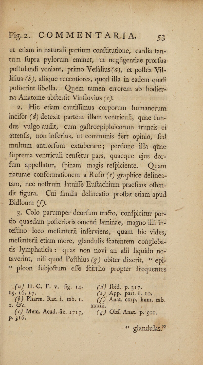 f ut etiam in naturali partium conflitutione, cardia tan¬ tum fupra pylorum eminet, ut negligentiae prorfus poftulandi veniant, primo Vefalius(V), et poftea Vil- lifius (b), aliique recentiores, quod illa in eadem quafi pofuerint libella. Quem tamen errorem ab hodier¬ na Anatome abflerfit Vinflovius (c), 2. Hic etiam cautiffimus corporum humanorum incifor (d) detexit partem illam ventriculi, quae fun¬ dus vulgo audit, cum gaftroepiploicorum truncis ei attenfis, non inferius, ut communis fert opinio, fed multum antrorfum extuberare; portione illa quae fuprema ventriculi cenfetur pars, quaeque ejus dor- fum appellatur, fpinam magis reficiente. Quam naturae conformationem a Rufo (e) graphice delinea- tam, nec noffrum latuifle Euftachium praefens oflen- dit figura. Cui fimilis delineatio proflat etiam apud Bidloum (f). 3. Colo parumper deorfum tra&o, confpicitur por¬ tio quaedam poflerioris omenti laminae, magno illi in- teftino loco mefenterii inferviens, quam hic vides, mefenterii etiam more, glandulis fcatentem congloba¬ tis lymphaticis : quas non novi an alii liquido no¬ taverint, mfi quod Pofthius (g) obiter dixerit, “ epi- u ploon fiibje&um efle fcirrho propter frequentes t(a) H. C. F. v. £g. 14. 15. 16. 17. (b) Pharm. Rat. i. tab. i, 2. &c. (c) Mem. Acad, Sc. 1715, p. 316. (d) Ibid. p. 317. (e) App. part. ii. 10. (f) Anat. corp. hum. tab» xxxiii. (g) Qbf. Anat. p. 501. (< glandulas/5