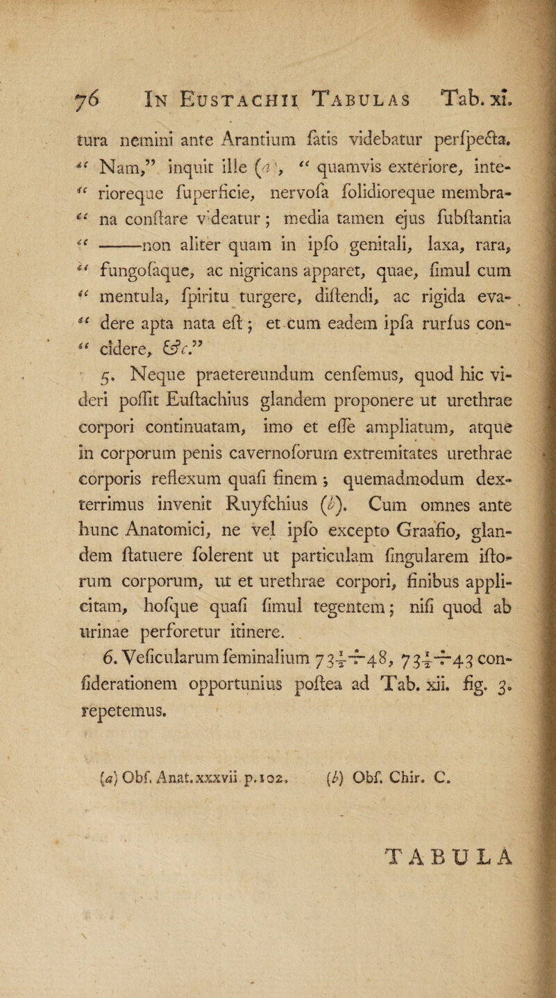 tura nemini ante Arantium fatis videbatur perfpe£fo. *e Nam,” inquit ille (a', “ quamvis exteriore, inte- ic rioreque fuperficie, nervofa folidioreque membra- c< na conflare vdeatur; media tamen ejus fubffantia u -non aliter quam in ipfo genitali, laxa, rara, u fungofaque, ac nigricans apparet, quae, fimul cum u mentula, fpiritu turgere, diffendi, ac rigida eva- sc dere apta nata eft ; et cum eadem ipfa rurfus con- 44 cidere, 5. Neque praetereundum cenfemus, quod hic vi¬ deri poffit Euftachius glandem proponere ut urethrae corpori continuatam, imo et efle ampliatum, atque in corporum penis cavernoforurn extremitates urethrae corporis reflexum quafi finem ; quemadmodum dex¬ terrimus invenit Ruyfchius (iP). Cum omnes ante hunc Anatomici, ne vel ipfo excepto Graafio, glan¬ dem flatuere folerent ut particulam Angularem illo¬ rum corporum, ut et urethrae corpori, finibus appli¬ citam, hofque quali fimul tegentem; nifi quod ab urinae perforetur itinere. 6. Veficularum feminalium 7 34-”7-48, 734-4-43 con- fiderationem opportunius poftea ad Tab. xii. fig. 3« repetemus. {a) Obf. Anat.xxxvii p.102. [b) Obf. Chir» C. T A B U L A