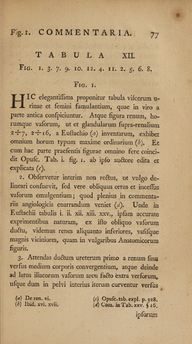 TABULA XII. Fig. I. 3. 7. 9. IO® 12, 4. II. 2, 5. 6. 8, Fig. i. -■ HIC elegantiilima proponitur tabula vifcerum 11» rinae et femini famulantium, quae in viro a parte antica confpiciuntur. Atque figura renum, ho- rumque vaforum, ut et glandularum fupra-renalium 2*t-7, 2-7-16, a Eufiachio (a) inventarum, exhibet omnium horum typum maxime ordinarium (b). Et cum hac parte praefentis figurae omnino fere coinci- dit Opufc. Tab. i. fig. 1. ab ipfo au6lore edita et explicata (c). 2. Obfervetur interim non re&us, ut vulgo de¬ lineari confuevit, fed vere obliquus ortus et inceflus vaforum emulgentium; quod plenius in commenta¬ riis angiologicis enarrandum veniet (d). Unde in Euftachii tabulis i. ii. xii. xiii. xxv., ipfam accurate exprimentibus naturam, ex ifto obliquo vaforum du&u, videmus renes aliquanto inferiores, vafifque magnis viciniores, quam in vulgaribus Anatomicorum figuris. 3. Attendas du£tum ureterum primo a renum fimi verfus medium corporis convergentium, atque deinde ad latus iliacorum vaforum arcu fa&o extra verforum, ufque dum in pelvi interius iterum curventur verfus (c) Qpufc.tab.expl. p. 328* (d) Com. in Tab. xxv. § 16. ipforum (a) De ren. vi. {b) lbid. xvi. xviit