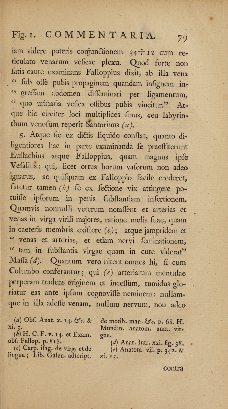 iam videre poteris conjun&ionem 34-7-12 cum re¬ ticulato venarum veficae plexu. Quod forte non fatis caute examinans Failoppius dixit, ab illa vena , “ fub olle pubis propaginem quandam infignem in- greflam abdomen dideminari per ligamentum, “ SF° urinaria vefica olfibus pubis vincitur.” At¬ que hic circiter loci multiplices finus, ceu labyrin¬ thum venofum reperit oantorinus (a). 5. Atque fic ex dicfis liquido conflat, quanto di- ligentiores hac in parte examinanda fe praeftiterunt Euffachius atque F alloppius, quam magnus ipfe Vefalius: qui, licet ortus horum vaforum non adeo ignarus, ac quifquam ex Falloppio facile crederet, fatetur tamen (b) fe ex fe&ione vix attingere po¬ tu ille ipforum in penis fiibftantiam infertionem. Quamvis nonnulli veterum notadent et arterias et venas in virga virili majores, ratione molis fuae, quam in caeteris membris exiflere (c); atque jampridem et “ venas et arterias, et etiam nervi feminationem, (e in fubflantia virgae quam in cute viderat” Mada (d). Quantum vero nitent omnes hi, fi cum Columbo conferantur; qui (e) arteriarum mentulae perperam tradens originem et incedum, tumidus glo¬ riatur eas ante ipfum cognovide neminem: nullam- que in illa adede venam, nullum nervum, non adeo [a) Obf. Anat. x. 14. &c, & xi. 5. {b) H. C. F. v. 14. et Exam. obf. Fallop. p. 818. (c) Carp. ilag. de virg. et de lingua ; Lib. Galen. adfcript. de motib. man. p. 68. H. Mundin. anatom. anat. vir¬ gae. (4) Anat. Intr. xxi. fig.38, (e) Anatom. vii. p. 342. & xi. 15. contv%