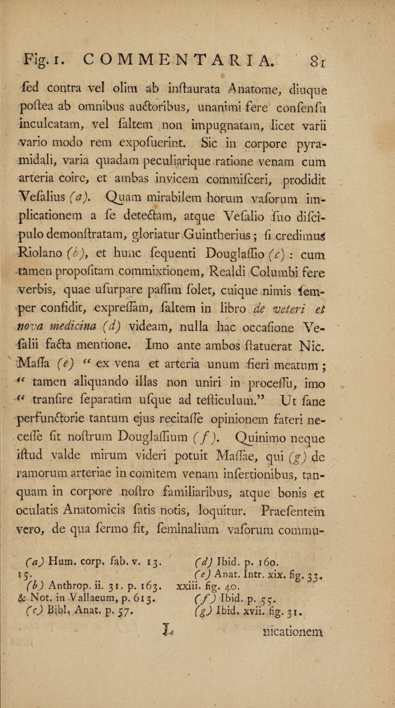 fed contra vel olim ab inftaurata Anatome, diuque poftea ab omnibus auctoribus, unanimi fere confenfu inculcatam, vel faltem non impugnatam, licet varii vario modo rem expofuerint. Sic in corpore pyra¬ midali, varia quadam peculiarique ratione venam cum arteria coire, et ambas invicem commifceri, prodidit Yefalius (a). Quam mirabilem horum vaforum im¬ plicationem a fe detectam, atque Yefalio fuo difci- pulo demonftratam, gloriatur Guintherius ; fi credimus Riolano (b), et hunc fequenti Douglaffio (c) : cum tamen propofitam commixtionem, Realdi Columbi fere verbis, quae ufurpare paffim folet, cuique nimis iem- per confidit, expredam, faltem in libro de veteri et nova medicina (d) videam, nulla hac occafione Ye- falii fa&a mentione. Imo ante ambos ftatuerat Nic. MafTa (e) “ ex vena et arteria unum fieri meatum; “ tamen aliquando illas non uniri in procedli, imo “ tranfire feparatim ufque ad tefticulum.” Ut fane perfun&orie tantum ejus recitade opinionem fateri ne- cede fit rioftrum DouglafTium (f). Quinimo neque iftud valde mirum videri potuit Madae, qui (g) de ramorum arteriae in comitem venam infertionibus, tan- quam in corpore noftro familiaribus, atque bonis et oculatis Anatomicis fatis notis, loquitur. Fraefentem vero, de qua fermo fit, feminalium vaforum commu- (a) Hum. corp, fab. v. 13. (d) Ibid. p. 160. 15- (e) A nat. Intr. xix. fig. 33 „ (b) Anthrop. ii. 31. p. 163. xxiii. fig. 40. & Not. in Vallaeum, p. 613. (f) Ibid. p. 33. (c) Bibh„ Anat. p. 57. (g) Ibid. xvii. fig. 31. I-4 meationem