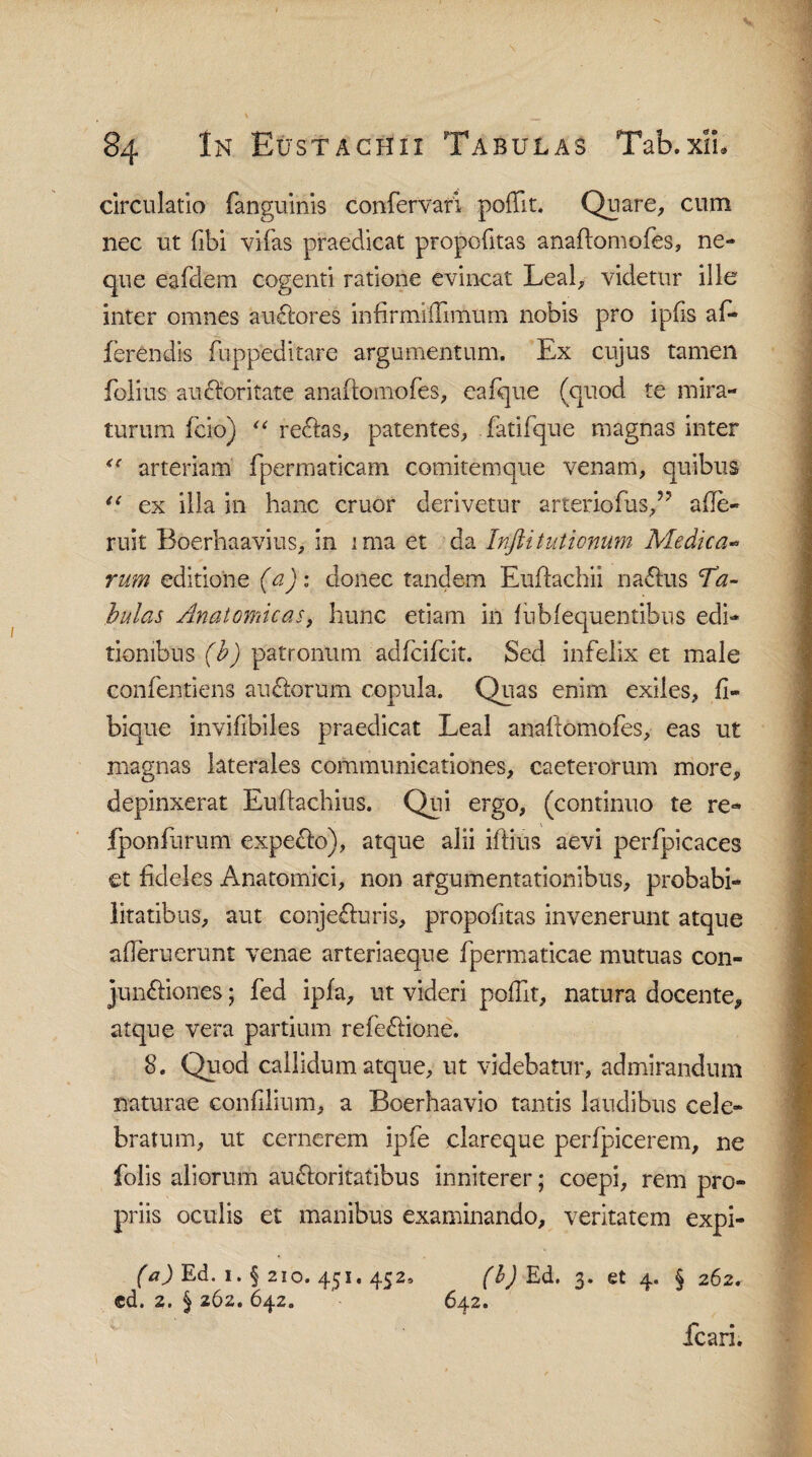 circulatio (anguinis confervari pofft. Quare, cum nec ut (ibi vifas praedicat propofitas anaflomofes, ne¬ que eafdem cogenti ratione evincat Leal, videtur ille inter omnes audlores infirmidimum nobis pro ipfis af¬ ferendis fuppeditare argumentum. Ex cujus tamen folius audloritate anaflomofes, eafque (quod te mira¬ turum fcio) “ reclas, patentes, fatifque magnas inter arteriam fpermaticam comitemque venam, quibus “ ex illa in hanc eruor derivetur arteriofus,” afe- ruit Boerhaavius, in ima et da Inftit titionum Medica- rum editione (a): donec tandem Euftachii nadlus Ta¬ bulas Anatomicas, hunc etiam in fiibfequentibus edi¬ tionibus (b) patronum adfeifeit. Sed infelix et male confentiens audlorum copula. Quas enim exiles, fi- bique invifibiles praedicat Leal anaftomofes, eas ut magnas laterales communicationes, caeterorum more, depinxerat Euftachius. Qui ergo, (continuo te re- fponfurum expedio), atque alii iflius aevi perfpicaces et fideles Anatomici, non argumentationibus, probabi¬ litatibus, aut conjedluris, propofitas invenerunt atque ademerunt venae arteriaeque fpermaticae mutuas con- jundliones; fed ipfa, ut videri poffit, natura docente, atque vera partium refedlione. 8. Quod callidum atque, ut videbatur, admirandum naturae confilium, a Boerhaavio tantis laudibus cele¬ bratum, ut cernerem ipfe clareque perfpicerem, ne folis aliorum audloritatibus inniterer; coepi, rem pro¬ priis oculis et manibus examinando, veritatem expi- (a) Ed. 1. § 210. 451. 452» (b) Ed. 3. et 4. § 262. cd. 2. § 262. 642. '• 642. fcari.