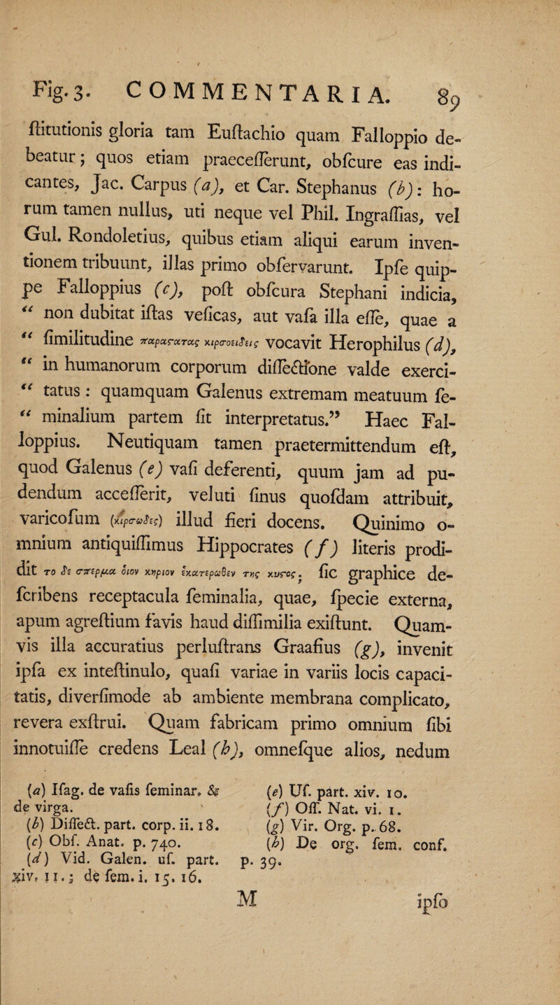 flitutionis gloria tam Eudachio quam Falloppio de¬ beatur ; quos etiam praecederunt, oblcure eas indi¬ cantes, Jac. Carpus (a), et Car. Stephanus (b): ho¬ rum tamen nullus, uti neque vel Phil. Ingradias, vel Gul. Rondoletius, quibus etiam aliqui earum inven¬ tionem tribuunt, illas primo obfervarunt. Ipfe quip¬ pe Falloppius (c), poft obfcura Stephani indicia, “ non dubitat iftas veficas, aut vafa illa ede, quae a “ dmilitudine utperouiue vocavit Herophilus (d), “ in humanorum corporum dide&fone valde exerci- €€ tatus: quamquam Galenus extremam meatuum fe- “ minalium partem lit interpretatus.” Haec Fal¬ loppius. Neutiquam tamen praetermittendum eft, quod Galenus (e) vad deferenti, quum jam ad pu¬ dendum accederit, vel uti finus quoldam attribuit, varicofiam (4™^) illud fieri docens. Quinimo o- mnium antiquidimus Hippocrates (f) literis prodi¬ dit to «Te CTrzppca. oiov xypiov iy.urepaBev rvg xurog. fic graphice dc- fcribens receptacula feminalia, quae, fpecie externa, apum agreftium favis haud didimilia exiftunt. Quam¬ vis illa accuratius perluftrans Graafius (g), invenit ipfa ex intedinulo, quafi variae in variis locis capaci¬ tatis, diverfimode ab ambiente membrana complicato, revera exftrui. Quam fabricam primo omnium fibi innotuide credens Leal (b), omnelque alios, nedum [a) Ifag. de vafis feminar. & de virga. {b) DiiTeft. part. corp. ii. 18. (c) Obf. Anat. p. 740. (d) Vid. Galen. uf. part. xiVf 11.; de fem. i. 15, 16. (e) UT. part. xiv. 10. (f) OiT. Nat. vi. 1. (g) Vir. Org. p. 68. (b) De org. fem. conf. p. 39.