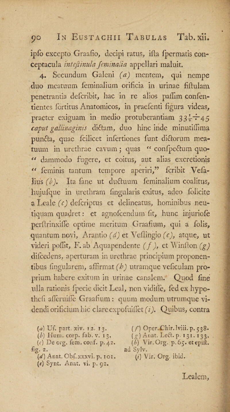 ipfo excepto Graafio, decipi ratus, ifla fpermatis con- ceptacula mtefiinula Jeminalia appellari maluit. 4. Secundum Galeni (a) mentem, qui nempe duo meatuum feminalium orificia in urinae Mulam penetrantia defcribit, hac in re alios paffim confen- tientes fortitus Anatomicos, in praefenti figura videas, praeter exiguam in medio protuberandam 334-'t-'45 caput gallinaginis didhim, duo hinc inde minuti (fima puncfa, quae fcilicet infertiones funt dicforum mea¬ tuum in urethrae cavum; quas “ confpectum quo- “ dammodo fugere, et coitus, aut alias excretionis “ feminis tantum tempore aperiri/7 fcribit Yefa» lius (b), Ita fane ut dudhium feminalium coalitus, hujufque in urethram fingularis exitus, adeo folicite a Leale (c) defcriptus et delineatus, hominibus neu- tiqtlam quadret: et agnofcendum fit, hunc injuriofe perflrinxifle optime meritum Graafium, qui a folis, quantum novi, Arando (d) et Veflingio (e), atque, ut videri poflit, F. ab Aquapendente (f), et Winfron (g) difcedens, aperturam in urethrae principium proponen¬ tibus lingularem, affirmat (b) utramque veficulam pro¬ prium habere exitum in urinae canalem. Quod fine ulla rationis fpecie dicit Leal, non vidifle, fed ex hypo- thefi a derui ile Graafium: quum modum 11 trumque vi¬ dendi orificium hic dare expofuifiet (1). Quibus, contra (a) Uf. part, xiv. 12, 13. (f) Oper.£hir. Iviii. p. 538» \b) Hum. corp. fab. v. 13. (g) Anat. Left. p. 1 31. 133. (f) De crg. fem.conf. p.42. (h) Vir.Org, p. 65. et epiit. %. 2. ad Sylv. \d) Anat. Obf.xxxvi. p. ioz. p) Vir. Org. ibid. {e) Synt. Anat. vi. p. 92. Lealem,