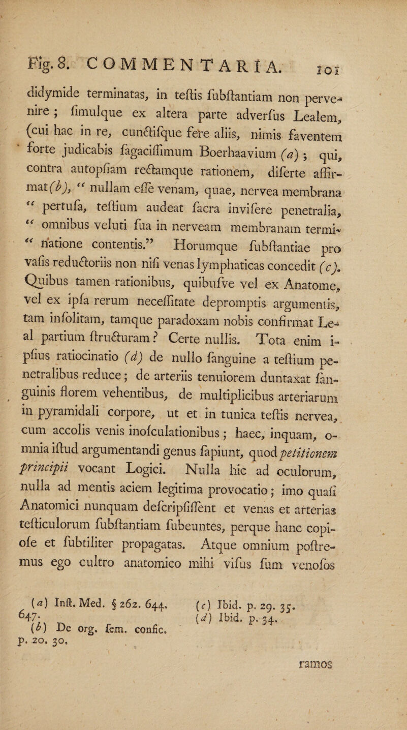 Fig.S. COMMENTARIA. 201 didymide terminatas, in teftis fubftantiam non perve¬ nire ; limulque ex altera parte adverfus Lealem, {cui hac in re, cuncti (que fere aliis, nimis faventem forte judicabis fagaciffimum Boerhaavium (a) ; qui, contra autopfiam re&amque rationem, diferte affir¬ mat (b), nullam efte venam, quae, nervea membrana u pertufa, teffium audeat facra invifere penetralia, omnibus veluti fua in nerveam membranam termh “ natione contentis.5’ Horumque fubifantiae pro vafis redu&oriis non nifi venas lymphaticas concedit (c). Quibus tamen rationibus, quibufve vel ex Anatome, vel ex ipfa rerum neceffitate depromptis argumentis, tam infolitam, tamque paradoxam nobis confirmat Le- al partium ftru&uram ? Certe nullis. Tota enim i- pfius ratiocinatio (d) de nullo fanguine a teffium pe¬ netralibus reduce; de arteriis tenuiorem duntaxat lan» guinis florem vehentibus, de multiplicibus arteriarum ^ pyramidali corpore, ut et in tunica teftis nervea, cum accolis venis inofculationibus j haec, inquam, o- mnia iftud argumentandi genus lapiunt, quod petitionem principii vocant Logici, Nulla hic ad oculorum, nulla ad mentis aciem legitima provocatio; imo quafi Anatomici nunquam defcripfiflent et venas et arterias tefficulorum fubftantiam fubeuntes, perque hanc copi¬ de et fubtiliter propagatas. Atque omnium polire¬ mus ego cultro anatomico mihi vifus fum venofos [a) Inft, Med. § 262. 644. (c) Ibid. p. 29. 33. 647; (d) Ibid. p. 34. (^) De org. fem. confic. p. 20. 30, ramos