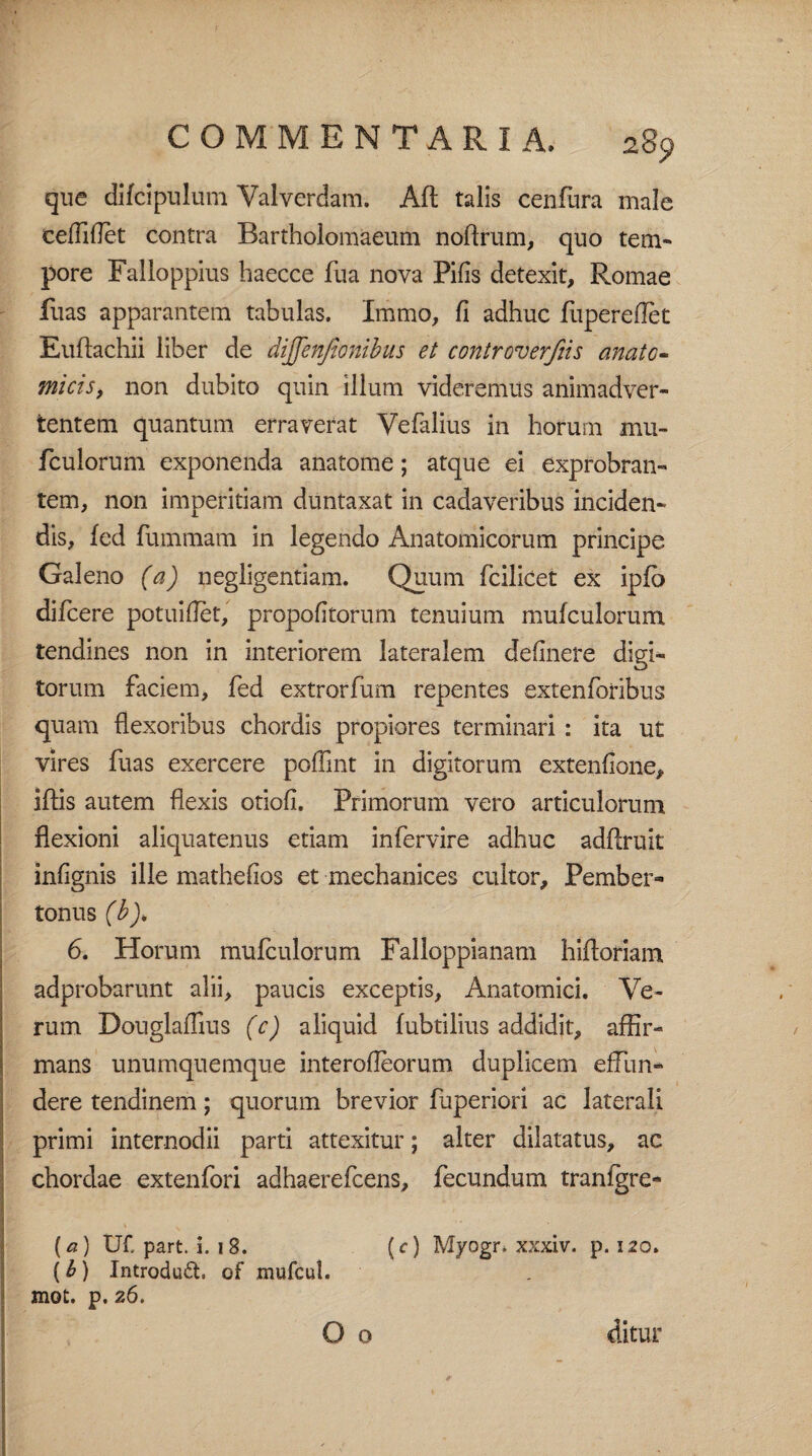que difcipulum Valverdam. Aft talis cenfura male ceffiflet contra Bartholomaeum noftrum, quo tem- pore Fallo ppius haecce fua nova Pilis detexit, Romae Ilias apparantem tabulas. Immo, fi adhuc fliperedet Euftachii liber de dijfenfionibus et controverfiis anato¬ micis, non dubito quin illum videremus animadver¬ tentem quantum erraverat Vefalius in horum mu¬ fculorum exponenda anatome; atque ei exprobran¬ tem, non imperitiam duntaxat in cadaveribus inciden¬ dis, fed fummam in legendo Anatomicorum principe Galeno (a) negligentiam. Quum fcilicet ex ipfb difcere potuillet, propofitorum tenuium mufculorum tendines non in interiorem lateralem delinere digi¬ torum faciem, fed extrorfum repentes extenforibus quam flexoribus chordis propiores terminari : ita ut vires fuas exercere poffint in digitorum extenfione, iflis autem flexis otioli. Primorum vero articulorum flexioni aliquatenus etiam infervire adhuc adftruit inlignis ille mathelios et mechanices cultor, Pember» tonus (b), 6. Horum mufculorum Falloppianam hiftoriam adprobarunt alii, paucis exceptis, Anatomici. Ve¬ rum Douglaflius (c) aliquid fubtilius addidit, affir¬ mans unumquemque interolleorum duplicem effun¬ dere tendinem; quorum brevior fuperiori ac laterali primi internodii parti attexitur; alter dilatatus, ac chordae extenfori adhaerefcens, fecundum tranlgre** (a) tif. part. i. 18. (0 Myogr. xxxiv. p. 120. ( b ) Introduft, of mufcul. mot. p. 26. O o ditur