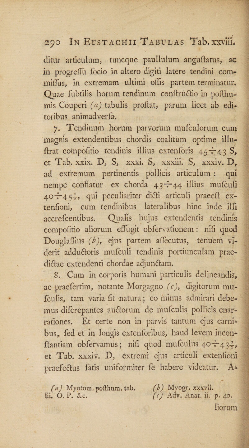 ditur articulum, tuncque paullulum anguflatus, ac in progreflu focio in altero digiti latere tendini com- miflus, in extremam ultimi offis partem terminatur. Quae fubtilis horum tendinum conftruCtio in pofthu- mis Couperi (a) tabulis proflat, parum licet ab edi* toribus animadverfa-. 7. Tendinum horum parvorum mufculorum cum magnis extendentibus chordis coalitum optime illu- flrat compofitio tendinis illius extenforis 45-7-43 S, et Tab. xxix. D, S, xxxi. S, xxxiii, S, xxxiv. D, ad extremum pertinentis pollicis articulum : qui nempe conflatur ex chorda 43-7-44 illius mufculi 40“45qui peculiariter dicti articuli praeeft ex- tenfioni, cum tendinibus lateralibus hinc inde illi accrefcentibus. Qualis hujus extendentis tendinis compofitio aliorum effugit obfervationem: nifi quod Douglaffius (b)9 ejus partem aflecutus, tenuem vi¬ derit adductoris mufculi tendinis portiunculam prae¬ dictae extendenti chordae adjunctam. 8. Cum in corporis humani particulis delineandis, ac praefertim, notante Morgagno (c), digitorum mit- fculis, tam varia fit natura; eo minus admirari debe¬ mus difcrepantes au£torum de mufculis pollicis enar¬ rationes. Et certe non in parvis tantum ejus carni¬ bus, fed et in longis extenforibus, haud levem incon- ftantiam obfervamus; nifi quod mufculus 40-7-434, et Tab. xxxiv. D, extremi ejus articuli extenfioni praefectus fatis uniformiter fe habere videatur. A- r (a) Myotom. pofihum, tab. (b) Myogr. xxxvii. lii. 6. P. & c. (c) Adv. Anat. ii. p. 40. liorum