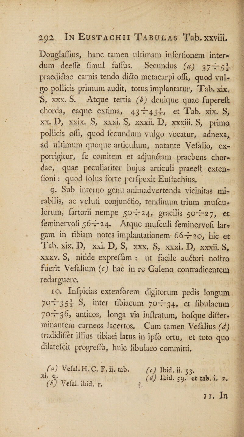 Douglaflius, hanc tamen ultimam infertionem inter¬ dum deefle fimul falfus. Secundus (a) 3 7-—54 praedi&ae carnis tendo didho metacarpi olfi, quod vul¬ go pollicis primum audit, totus implantatur, Tab. xix. 'S, xxx. S. Atque tertia (i) denique quae fuperefl chorda, eaque extima, 43-7-434, et Tab. xix. S, xx. 13, xxix. o, xxxi. S, xxxn. T, xxxin. S, primo pollicis oiTi, quod fecundum vulgo vocatur, adnexa, ad ultimum quoque articulum, notante Yefalio, ex¬ porrigitur, fe comitem et adjunciam praebens chor¬ dae, quae peculiariter hujus articuli praeefl exten- fioni: quod folus forte perfpexit Euftachius. 9. Sub interno genu animadvertenda vicinitas mi¬ rabilis, ac vel uti conjunctio, tendinum trium mufcu- lorum, fartorii nempe 50-7-24, gracilis 50-7-27, et feminervofi 56-7-24. Atque mufculi feminervofi lar^ gam in tibiam notes implantationem 66—20, hic et Tab. xix. D, xxi. D, S, xxx. S, xxxi. D, xxxii. S, xxxv. S, nitide exprefiam : ut facile au&ori noftro fuerit Vefalium (c) hac in re Galeno contradicentem redarguere. 10. Infpicias extenforem digitorum pedis longum /0“^354- S, inter tibiaeum 70—34, et fibulaeum 70-7-36, anticos, longa via inftratum, hofque difter- minantem carneos lacertos. Cum tamen Veialius (d) tradidilTet illius tibiaei latus in ipfo ortu, et toto quo dilatefcit progrehu, huic fibulaeo committi. (a) Vefal.H. C. F. ii. tab. Xl. q. (h) Vefal. ibid. r. (c) Ibid. ii. 53. (d) Ibid. 59. et tab. i. z. 11. In