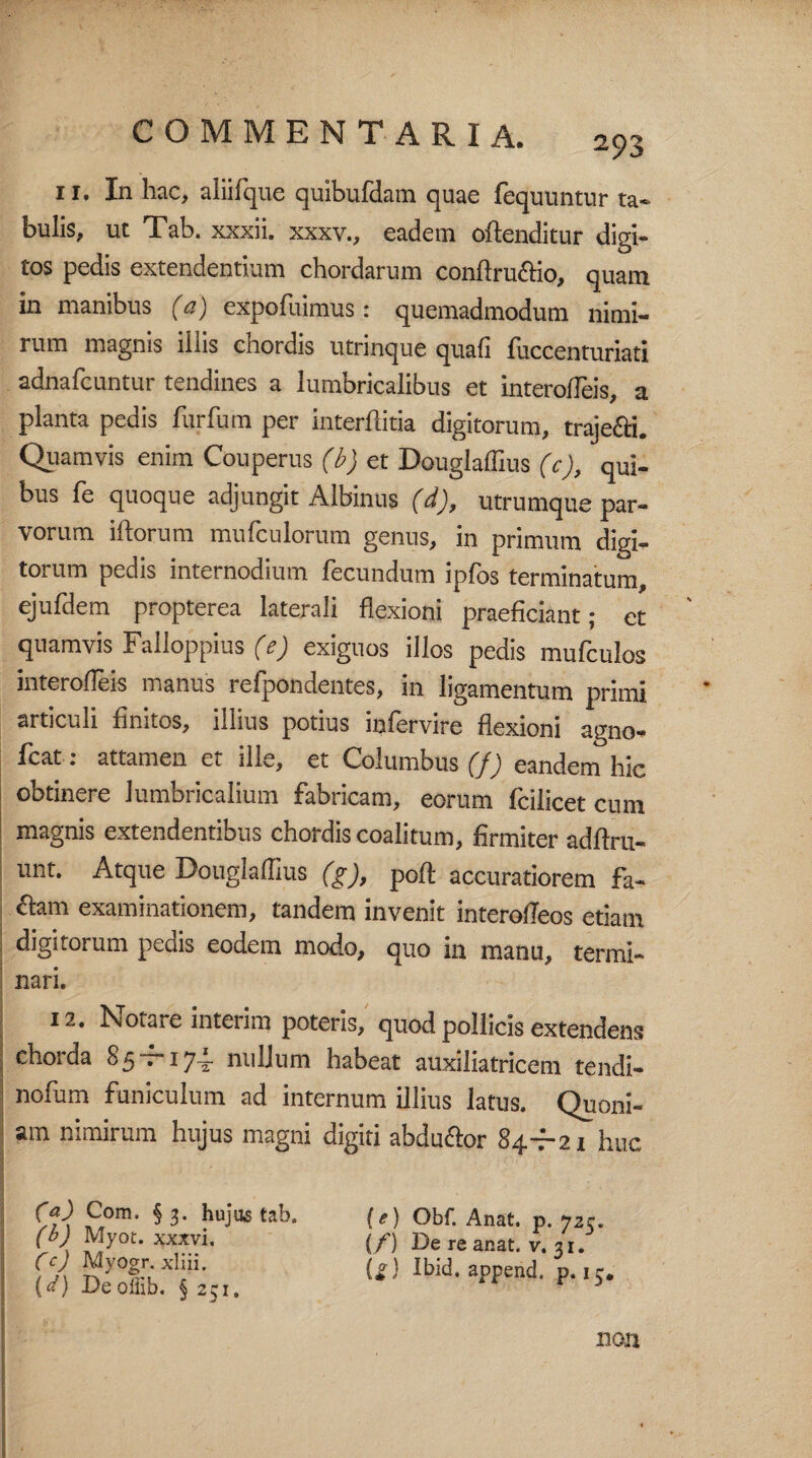 2?3 ri. In hac, aliifque quibufdam quae fequuntur ta¬ bulis, ut Tab. xxxii. xxxv., eadem offenditur digi¬ tos pedis extendentium chordarum conftruftio, quam in manibus (c) expofuimus: quemadmodum nimi¬ rum magnis illis chordis utrinque quali fuccenturiati adnafcuntur tendines a lumbricalibus et interodeis, a planta pedis furfum per interftitia digitorum, trajefti. Quamvis enim Couperus (b) et Dougladius (c), qui¬ bus fe quoque adjungit Albinus (d), utrumque par¬ vorum iftorum mufculorum genus, in primum digi¬ torum pedis internodium fecundum ipfos terminatum, ejufdem propterea laterali flexioni praeficiant; et quamvis Falloppius (e) exiguos illos pedis mufculos interodeis manus refpondentes, in ligamentum primi articuli finitos, illius potius infervire flexioni agno- fcat: attamen et ille, et Columbus (f) eandem hic obtinere lumbricalium fabricam, eorum fcilicet cum magnis extendentibus chordis coalitum, firmiter adftru- unt. Atque Dougladius (g), pofl: accuratiorem fa- ftam examinationem, tandem invenit interodeos etiam digitorum peais eodem modo, quo in manu, termi¬ nari. 12. Notare interim poteris, quod pollicis extendens chorda 85 — 174. nullum habeat auxiliatricem tendi- nofum funiculum ad internum illius latus. Quoni¬ am nimirum hujus magni digiti abductor 84—21 huc (a) Com. §3. hujus tab. (b) Myot. xxxvi, Cc) Myogr. xliii. (c/) Deoffib. § 231. (e) Obf. Anat. p. 725. (/) De re anat. v. 31. U) Ibid. append. p. 15. non