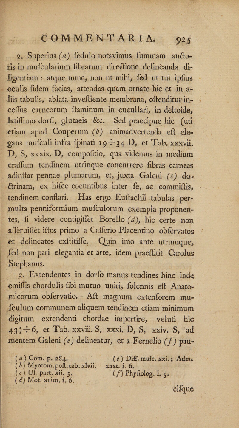 2. Superius (a) fedulo notavimus fummam au&o- rls in murculariurn fibrarum dire£lione delineanda di¬ ligentiam : atque nunc, non ut mihi, fed ut tui ipfius oculis fidem facias, attendas quam ornate hic et in a- liis tabulis, ablata inveftiente membrana, ofienditur in- ceflus carneorum flaminum in cucullari, in deltoide, latiffimo dorfi, glutaeis &c. Sed praecipue hic (uti etiam apud Couperum (b) animadvertenda eff ele¬ gans mufculi infra fpinati 19—34 D, et Tab. xxxvii. D, S, xxxix. D, compofitio, qua videmus in medium craflum tendinem utrinque concurrere fibras carneas adinttar pennae plumarum, et, juxta Galeni (c) do*» £lrinam, ex hifce coeuntibus inter fe, ac committis, tendinem conflari. Has ergo Euttachii tabulas per¬ multa penniformium mufculorum exempla proponen¬ tes, fi videre contigiflet Borello (d), hic certe non afle.ru i flet ittos primo a Caflerio Placentino obfervatos et deiineatos exflitifle» Quin imo ante utrumque, fed non pari elegantia et arte, idem praeftidt Carolus Stephaniis. 3. Extendentes in dorfo manus tendines hinc inde emittis chordulis fibi mutuo uniri, folennis eft Anato¬ micorum obfervatio. Aft magnum extenforem mu- fculum communem aliquem tendinem etiam minimum digitum extendenti chordae impertire, veluti hic • fi* et Tab. xx\m. S, xxxi. D, S, xxiv. S, ad mentem Galeni (e) delineatur, et a Fernelio (f) pau- (a ) Com. p. 284. (e ) DifT. mufc. xxi.; Adm» (b) Myotom. poli. tab. xlvii. anat. i. 6. (c ) UX part. xii, 3. (f) Phyfiolog. i. 5.