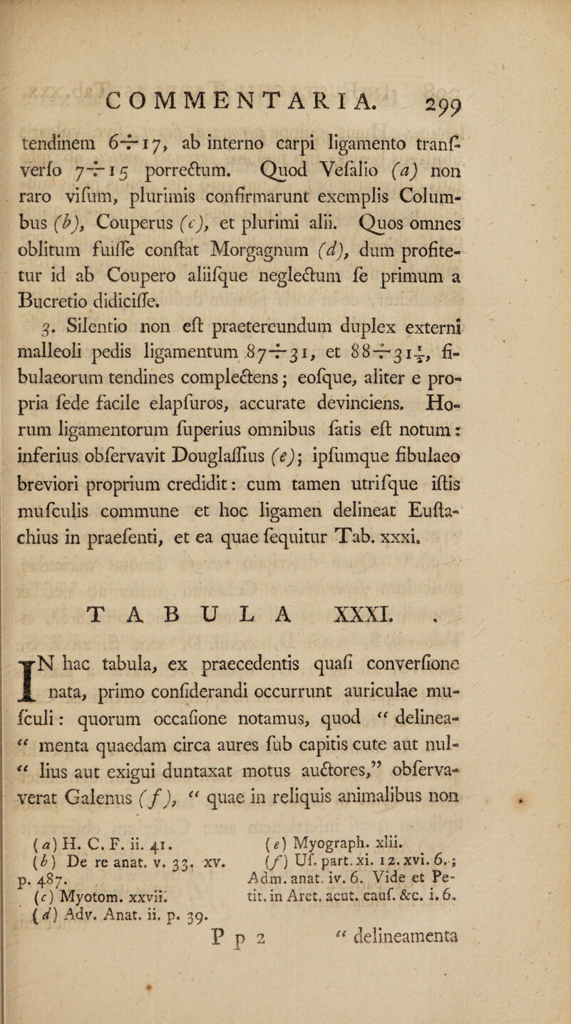 tendinem 6-7-17, ab interno carpi ligamento tranfi verfo 7-7-15 porre&um. Quod Vefalio (a) non raro vifum, plurimis confirmarunt exemplis Colum¬ bus (b), Couperus (c), et plurimi alii. Quos omnes oblitum fuille confiat Morgagnum (d), dum profite¬ tur id ab Coupero aliifque negle&um fe primum a Bucretio didicifie. 3. Silentio non efi praetereundum duplex externi malleoli pedis ligamentum 87-7-31, et 88-7-314., fi- bulaeorum tendines comple&ens; eofque, aliter e pro¬ pria fede facile elapluros, accurate devinciens. Ho¬ rum ligamentorum fuperius omnibus fatis efi notum: inferius obfervavit Douglaffius (e)\ ipfumque fibuiaeo breviori proprium credidit: cum tamen utrifque ifiis mufculis commune et hoc ligamen delineat Eufta- chius in praefenti, et ea quae (equitur Tab. xxxi, TABULA XXXI. IN hac tabula, ex praecedentis quafi converfione nata, primo confiderandi occurrunt auriculae mu- fculi: quorum occafione notamus, quod “ delinea- iC menta quaedam circa aures fub capitis cute aut nui- “ lius aut exigui duntaxat motus au&ores,” obferva- verat Calenus (f), “ quae in reliquis animalibus non (a) H. C. F. ii. 41. (e) Myograph. xlii. (b) De re anat, v. 33. xv. [f) Uf. part.xi. iz.xvi.6. ; p. 487. Adm. anat, iv. 6. Vide et Pe- (c) Myotom. xxvli. tit. in Aret. acut. cauf. &c. i. 6. {d) Adv, Anat. ii. p. 39. ' rP n “ delineamenta
