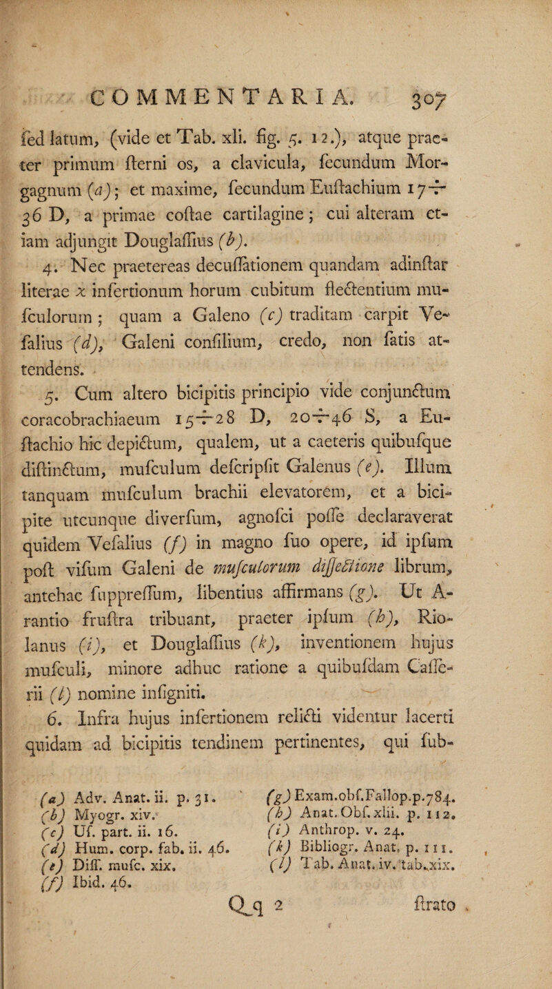 feci latum, (vide et Tab. xli. fig. 5. 12.), atque prae- ter primum derni os, a clavicula, fecundum Mor¬ gagnum (a)- et maxime, fecundum Eudachium 17Jr 36 a primae codae cartilagine; cui alteram et¬ iam adjungit DouglafTius (b). 4. Nec praetereas decudationem quandam adindar literae x infertionum horum cubitum dectentium mu- fculorum ; quam a Galeno (c) traditam carpit Ve- falius (d), Galeni confilium, credo, non fatis at¬ tendens. 5. Cum altero bicipitis principio vide conjun&um coracobrachiaeum 15-7-28 D, 20-7-46 S, a dacliio hic depictum, qualem, ut a caeteris quibufque diftinftum, mufculum defcripfit Galenus (e). Illuni tanquam mufculum brachii elevatorem, et a bici* pite utcunque diverfum, agnofei pofTe declaraverat quidem Vefalius (f) in magno fuo opere, id ipfurn pod vifum Galeni de mujculorum difleftime librum, antehac fuppreffum, libentius affirmans (g). Ut A- rantio frudra tribuant, praeter ipfurn (b), Rio~ laniis (i), et DouglafTius (k), inventionem hujus mufculi, minore adhuc ratione a quibufdam Cade- rii (l) nomine indgniti. 6. Infra hujus infertionem reli<di videntur lacerti quidam ad bicipitis tendinem pertinentes, qui fub- (a) Adv. A nat. ii. p. 31. (bJ Myogr. xiv. (e) Uf. part. ii. 16. (d) Hum. corp. fab. ii. 46. (t) Diff. mufe. xix, (f) Ibid. 46. (g) Exam.obf.Fallop.p.784. (b) Anat. Obf.xlii. p. 112. (i) Anthrop. v. 24. (k) Bibliogr. xAnat, p. 111. (l) Tab. Anat. iv. 'tabKxix.