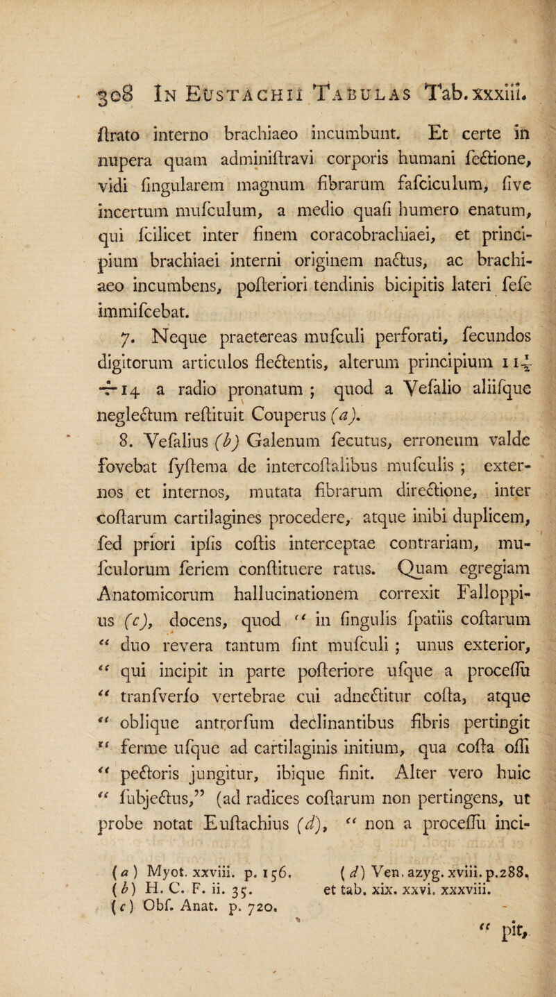 flrato interno brachiaeo incumbunt. Et certe in nupera quam adminiltravi corporis humani feflione, vidi lingularem magnum fibrarum fafciculum, five incertum mufculum, a medio quafi humero enatum, qui ficilicet inter finem coracobrachiaei, et princi¬ pium brachiaei interni originem naclus, ac brachi¬ aeo incumbens, pofleriori tendinis bicipitis lateri fele immifcebat. 7. Neque praetereas mufculi perforati, fecundos digitorum articulos fleclentis, alterum principium 1 i~ -r* 14 a radio pronatum ; quod a Vefalio aliifque neglectum reflituit Couperus (a), 8. Yefalius (b) Galenum fecutus, erroneum valde fovebat fyflema de intercoflalibus mufculis ; exter¬ nos et internos, mutata fibrarum directione, inter collarum cartilagines procedere, atque inibi duplicem, fed priori ipfis coflis interceptae contrariam, mu- fculorum feriem conftituere ratus. Quam egregiam Anatomicorum hallucinationem correxit Falloppi- us (e), docens, quod (‘ in lingulis fpatiis collarum “ duo revera tantum fint mufculi ; unus exterior, “ qui incipit in parte polteriore ulque a procefiu “ tranfverlo vertebrae cui adneflitnr colla, atque “ oblique antrorfum declinantibus fibris pertingit ferine ulque ad cartilaginis initium, qua colla olli “ peftoris jungitur, ibique finit. Alter vero huic u fubje&us,” (ad radices collarum non pertingens, ut probe notat Eullachius (d), non a procellit inci- (a ) Myot. xxviii. p. 156. ( d) Ven. azyg. xviii. p.288, ( b) H. C. F. ii. 35. et tab. xix. xxvi. xxxviii. (f) Obf. Anat. p. 720.  piV