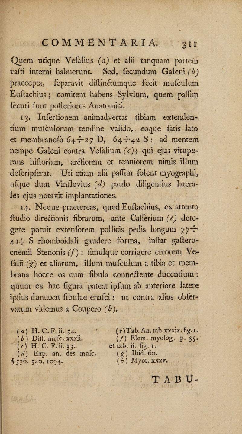 Quem utique Yefalius (a) et alii tanquam partem vadi interni habuerunt. Sed, fecundum Galeni (b) praecepta, feparavit didin&umque fecit mufculum Eudachius; comitem habens Sylvium, quem paffim fecuti funt poderiores Anatomici. 13. Infertionem animadvertas tibiam extenden¬ tium mufculorum tendine valido, eoque fatis lato et membranofo 64-7-27 D, 64-7-42 S : ad mentem nempe Galeni contra Vefalium (c); qui ejus vitupe¬ rans hidoriam, ardiorem et tenuiorem nimis illum defcripferat. Uti etiam alii pafilm (olent myographi, ufque dum Vindovius (d) paulo diligentius latera¬ les ejus notavit implantationes. 14. Neque praetereas, quod Eudachius, ex attento ftudio dire&ionis librarum, ante Caherium (e) dete¬ gere potuit extenforem pollicis pedis longum 77-f* 414 S rhomboidali gaudere forma, indar gadero- cnemii Stenonis (f) : (imulque corrigere errorem Ve- falii (g) et aliorum, illum mufculum a tibia et mem¬ brana hocce os cum fibula conne&ente ducentium: quum ex hac figura pateat ipfum ab anteriore latere ipftus duntaxat fibulae enafci: ut contra alios obfer- vatum videmus a Coupero (h). [a) H. C.F. ii. 54. (b ) DifF. mufc. xxxii. (c) H. C. F. ii. 33. (d) Exp. an. des mufc. \ 536. 540. 1094. (e )Tab. An. tab.xxxix. fig. 1. \f ) Eiem. myolog. p« 35« et tab. ii. fig. 1. (g ) Ibid. 60. (h j Myot. xxxv. T A B U-