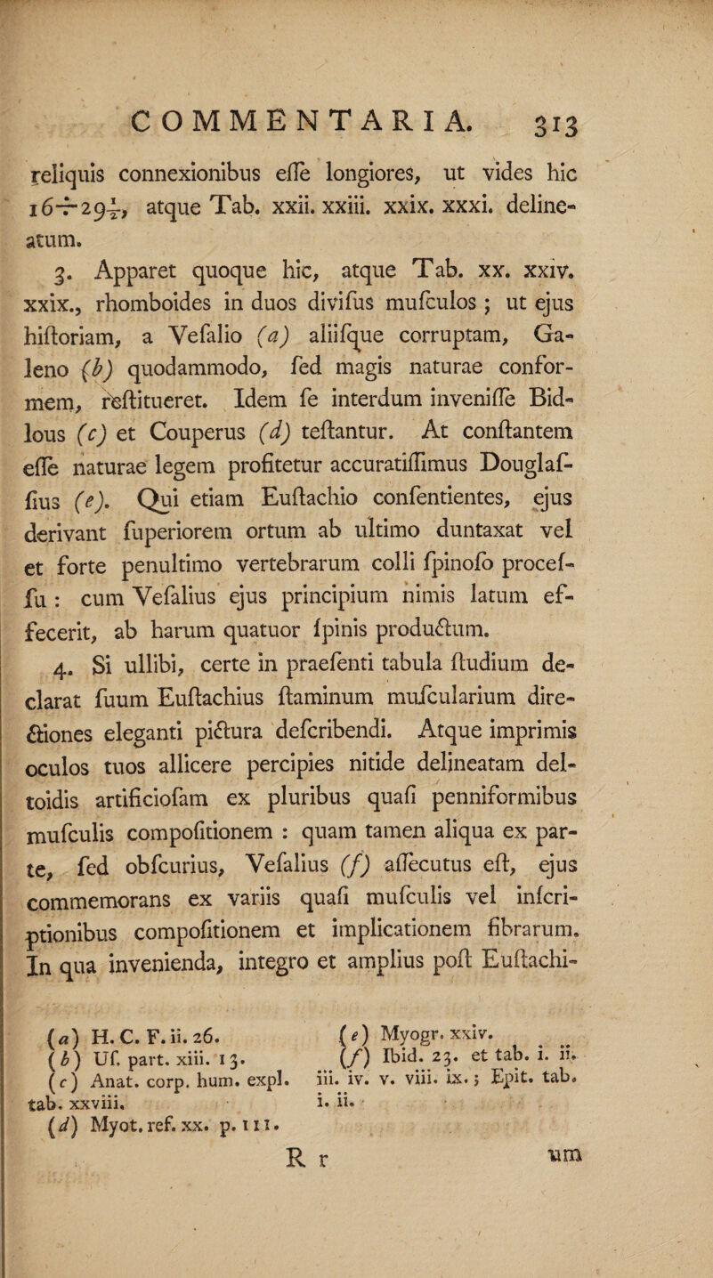 reliquis connexionibus efle longiores, ut vides hic 16-7-294-, atque Tab. xxii. xxiii. xxix. xxxi. deline® atum. 3. Apparet quoque hic, atque Tab. xx. xxiv. xxix., rhomboides in duos divifus mufculos ; ut ejus hifloriam, a Vefalio (a) aliifque corruptam, Ga¬ leno {b) quodammodo, fed magis naturae confor¬ mem, rfcfti tueret. Idem fe interdum inveni de Bid- lous (c) et Couperus (d) teflantur. At conflantem efle naturae legem profitetur accuratiffimus Douglaf- fius (e). Qui etiam Euflachio confentientes, ejus derivant fuperiorem ortum ab ultimo duntaxat vel et forte penultimo vertebrarum colli fpinofo procef- fu : cum Yefalius ejus principium nimis latum ef¬ fecerit, ab harum quatuor fpinis produ&um. 4. Si ullibi, certe in praefenti tabula fludium de¬ clarat fuum Euflachius flaminum mufcularium dire- £liones eleganti pi&ura defcribendi. Atque imprimis oculos tuos allicere percipies nitide delineatam del- toidis artificiofam ex pluribus quafi penniformibus mufculis compofitionem : quam tamen aliqua ex par¬ te, fed obfcurius, Vefalius (f) aflecutus efl, ejus commemorans ex variis quafi mufculis vel infcri- ptionibus compofitionem et implicationem fibrarum. In qua invenienda, integro et amplius pofl Euflachi- («) H.C. F.ii.26. (*) Myogr.xxiv. (£) Uf. part. xiii. 13. (f) Ibid. 23. et tab. i. iu (c) Anat. corp. hum. expl. iii. iv. v. viii. ix.; Epit. tab» tab. xxviii. i* ii* (i) Myot.ref. xx. p. m. R r um