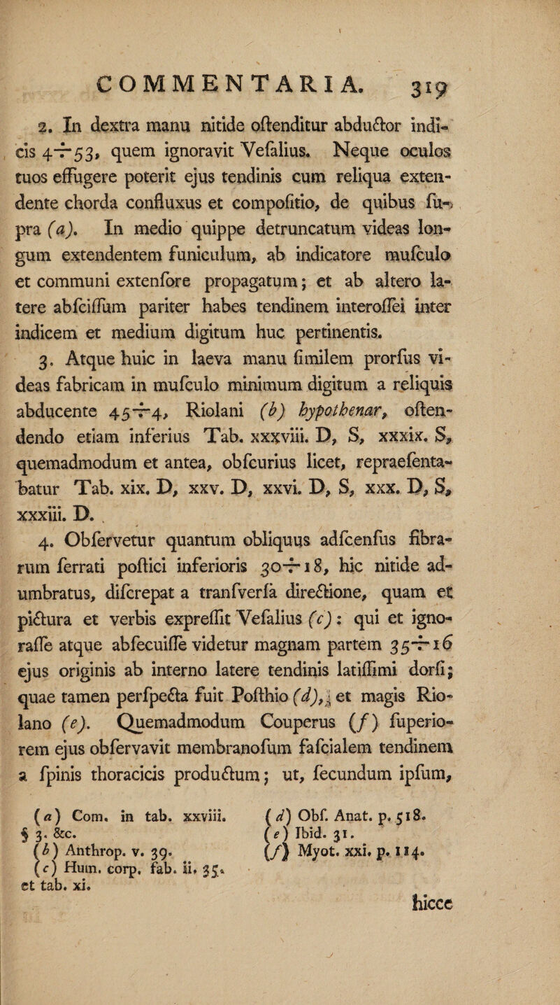 \ COMMENTARIA. 319 2. In dextra manu nitide offenditur abdu&or indi- cis 4-7-53, quem ignoravit Vefalius. Neque oculos tuos effugere poterit ejus tendinis cum reliqua exten¬ dente chorda confiuxus et compofitio, de quibus fu-< pra (a). In medio quippe detruncatum videas lon¬ gum extendentem funiculum, ab indicatore mufculo et communi extenfore propagatum; et ab altero la¬ tere abfcifTum pariter habes tendinem interoflei inter indicem et medium digitum huc pertinentis. 3. Atque huic in laeva manu (imilem prorfiis vi¬ deas fabricam in mufculo minimum digitum a reliquis abducente 45-7-4, Riolani (b) hypothenar, offen¬ dendo etiam inferius Tab. xxjfviii. D, S, xxxix. S, quemadmodum et antea, obfcurius licet, repraefenta- batur Tab. xix. D, xxv. D, xxvi. D, S, xxx. D, S* xxxiii. D. . 4. Obfervetur quantum obliquus adfcenfus fibra¬ rum ferrati poftici inferioris 30-7*18, hic nitide ad¬ umbratus, difcrepat a tranfverfa dire&ione, quam et pi&ura et verbis expreffit Vefalius (c): qui et igno- rafle atque abfecuifle videtur magnam partem 35-7-16 ejus originis ab interno latere tendinis latiffimi dorfi; quae tamen perfpe&a fuit Pofthio (d),\ et magis Rio- lano (e). Quemadmodum Couperus (/) fuperio- rem ejus obfervavit membranofum fafcialem tendinem a fpinis thoracicis produ&um; ut, fecundum ipfum, (а) Com. in tab. xxviii. ( d) Obf. Anat. p, 518. § 3. &c. (e) Ibid. 31. (б) Anthrop. v. 39. (/) Myot. xxi. p. 114« (c) Hum. corp, fab. ii. 33. et tab. xi. hicce