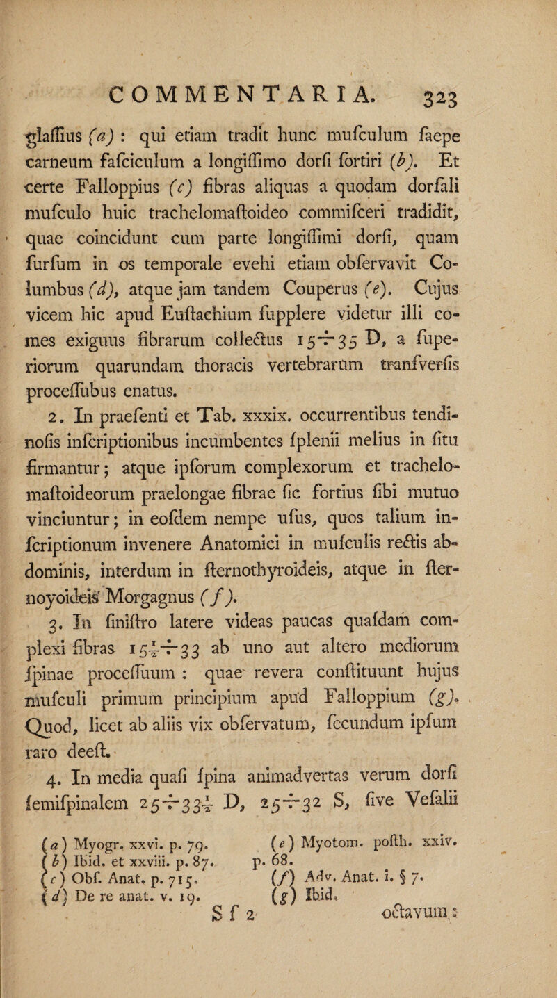 gladius (a) : qui etiam tradit hunc mufculum faepe carneum fafciculum a longiflimo dorfi fortiri (b). Et certe Falloppius (c) fibras aliquas a quodam dorfali mufculo huic trachelomaftoideo commifceri tradidit, quae coincidunt cum parte longiflimi dorfi, quam furfum in os temporale evehi etiam obfervavit Co¬ lumbus (X), atque jam tandem Couperus (e). Cujus vicem hic apud Euftaehium fupplere videtur illi co¬ mes exiguus fibrarum collectus 15~r35 D, a fupe- riorum quarundam thoracis vertebrarum tranfverfis procefllibus enatus. 2. In praefenti et Tab. xxxix. occurrentibus tendi- nofis infcriptionibus incumbentes fplenii melius in fltu firmantur; atque ipforum complexorum et trachelo- mafloideorum praelongae fibrae fic fortius fibi mutuo vinciuntur; in eofdem nempe ufus, quos talium in- fcriptionum invenere Anatomici in mufculis rettis ab¬ dominis, interdum in fternothyroideis, atque in fler- noyoideis Morgagnus ( f). 3. I11 finiftro latere videas paucas quafdam com¬ plexi fibras 154.-7-33 ab uno aut altero mediorum Ipinae procefTuum : quae' revera conftituunt hujus niufculi primum principium apud Falloppium (g)« Quod, licet ab aliis vix obfervatum, fecundum ipfum raro deefh 4. In media quafi fpina animadvertas verum dorfi femifpinalem 25-^334. D, 25-7-32 S, five Vefalii (a) Myogr. xxvi. p. 79. (^) Myotom. pofth. xxiv. t b) Ibid. et xxviii. p. 87. p. 68. (c) Obf. Anat. p. 715. (f) Adv. Anat. i. § 7* id) De re anat. v. 19. (g) Ibid». S f 2 oftavum: