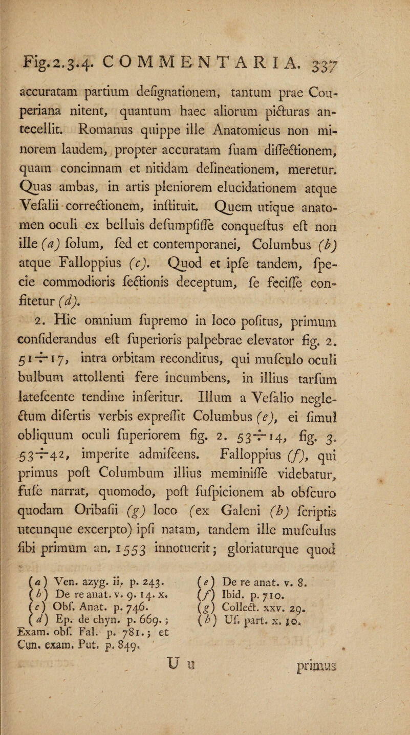 accuratam partium de agnationem, tantum prae Cou- periana nitent, quantum haec aliorum piAuras an¬ tecellit. Romanus quippe ille Anatomicus non mi¬ norem laudem, propter accuratam fuam difleAionem, quam concinnam et nitidam delineationem, meretur. Quas ambas, in artis pleniorem elucidationem atque Yefalii correAionem, inftituit. Quem utique anato- men oculi ex belluis defumpfifle conquefius eft non ille (a) folum, fed et contemporanei. Columbus (b) atque Falloppius (c). Quod et ipfe tandem, fpe- cie commodioris feAionis deceptum, fe fecifle con¬ fitetur (d). 2. Hic omnium fupremo in loco pofitus, primum confiderandus eft fuperioris palpebrae elevator fig. 2. 51-7-17, intra orbitam reconditus, qui mufculo oculi bulbum attollenti fere incumbens, in illius tarfum latefcente tendine inferitur. Illum a Vefalio neple- o Au m di fertis verbis expreflit Columbus (e), ei fimul obliquum oculi fuperiorem fig. 2. 53-7-14, fig. 3, 53—42, imperite admifeens. Falloppius (f), qui primus poft Columbum illius meminifie videbatur, fule narrat, quomodo, poft fufpicionem ab obfcuro quodam Oribafii (g) loco (ex Galeni (b) fcriptis utcunque excerpto) ipfi natam, tandem ille mufculiis fibi primum an. 1553 innotuerit; gloriaturque quod (a) Ven. azyg. ii, p. 243. (e) De re anat. v. 8. ( £) De re anat. v. 9. 14. x. (/) ibid. p.710. (r) Obf, Anat. p. 746. (g) Colleft. xxv. 29. (i) Ep. de chyn. p. 669.; \h) Uf. part. x. jo. Exam. obf. Fal. p. 781.5 et Cun. exam. Put. p. 849. U IT primus