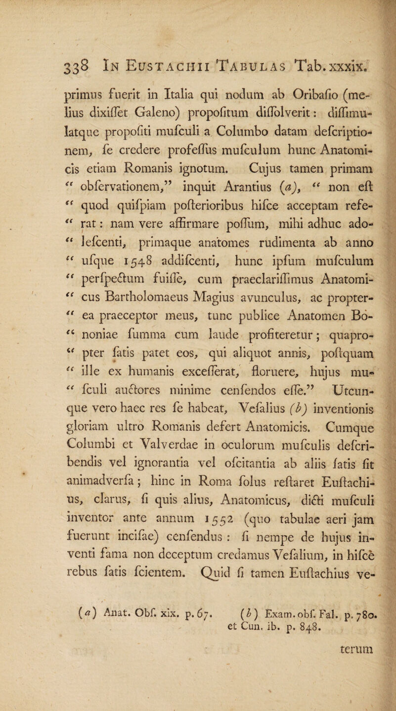 primus fuerit in Italia qui nodum ab Oribafio (me¬ lius dixiffet Galeno) propofitum diffalverit: diffimu- latque propofiti mufculi a Columbo datam defcriptio- nem, fe credere profeflus mufculum hunc Anatomi¬ cis etiam Romanis ignotum. Cujus tamen primam obfervationem,” inquit Arandus (a), “ non eff quod quifpiam poflerioribus hifce acceptam refe- rat: nam vere affirmare podum, mihi adhuc ado- “ lefcenti, primaque anatomes rudimenta ab anno i( ufque 1548 addifcenti, hunc ipfum mufculum “ perfpedlum fu ille, cum praeclariffimus Anatomi- li cus Bartholomaeus Magius avunculus, ac propter- “ ea praeceptor meus, tunc publice Anatomen Bo- ei noniae fumma cum laude profiteretur; quapro- “ pter fatis patet eos, qui aliquot annis, poflquam u ille ex humanis exceflerat, floruere, hujus mu» “ fculi auctores minime cenfendos effe.” Utcun¬ que vero haec res fe habeat, Yefalius (h) inventionis gloriam ultro Romanis defert Anatomicis. Cumque Columbi et Valverdae in oculorum mufculis defcri- bendis vel ignorantia vel ofcitantia ab aliis fatis fit anirnadverfa; hinc in Roma folus reflaret Euffachi- us, clarus, fi quis alius, Anatomicus, di&i mufculi inventor ante annum 1552 (quo tabulae aeri jam fuerunt incifae) cenfendus : fi nempe de hujus in¬ venti fama non deceptum credamus Vefalium, in hifce rebus fatis fcientem. Quid fi tamen Euflachius ve- (*) Aaat. Obi. xix. p. 67. (&) Exam.obf. Fal. p, 780. et Cun, ib. p. 848. terum