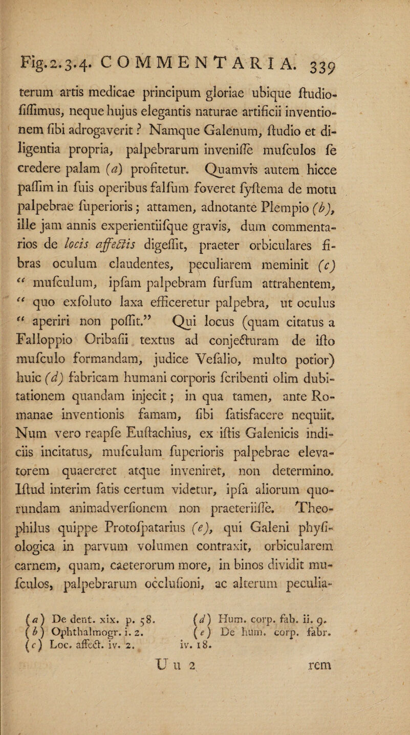 terum artis medicae principum gloriae ubique ftudio- fiflimus, neque hujus elegantis naturae artificii inventio¬ nem libi adrogaverit ? Namque Galenum, ftudio et di¬ ligentia propria, palpebrarum invenifle mufculos fe credere palam (a) profitetur, Quamvrs autem hicce pafTim in fuis operibus falfiim foveret lyflema de motu palpebrae fiiperioris ; attamen, adnotante Plempio (b), ille jam annis experientiifque gravis, dum commenta¬ rios de locis affeffis digefHt, praeter orbiculares fi¬ bras oculum claudentes, peculiarem meminit (c) “ mufculnm, ipfam palpebram furfum attrahentem, “ quo exfoluto laxa efficeretur palpebra, ut oculus “ aperiri non poffit.” Qui locus (quam citatus a Falloppio Oribafii textus ad conjecturam de iflo mufculo formandam, judice Vefalio, multo potior) huic (d) fabricam humani corporis fcribenti olim dubi¬ tationem quandam injecit; in qua tamen, ante Ro¬ manae inventionis famam, fibi fatisfacere nequiit. Num vero reapfe Euftachius, ex iftis Galenicis indi¬ ciis incitatus, mufculum fuperioris palpebrae eleva¬ torem quaereret atque inveniret, non determino. Iftud interim fatis certum videtur, ipfa aliorum quo- rundam animadverfionem non praeteriifle. Theo- philus quippe Protofpatarius (e), qui Galeni physi¬ ologica in parvum volumen contraxit, orbicularem carnem, quam, caeterorum more, in binos dividit mu¬ fculos, palpebrarum occlufioni, ac alterum peculia- (a) De dent. xix. p. 58. (d) Hum. corp. fab. ii. 9. (b) Ophthalmogr. i. 2. (e) De bum. corp. fabr. (c) Loc. affeft. iv. 2. iv. 18. U 11 2