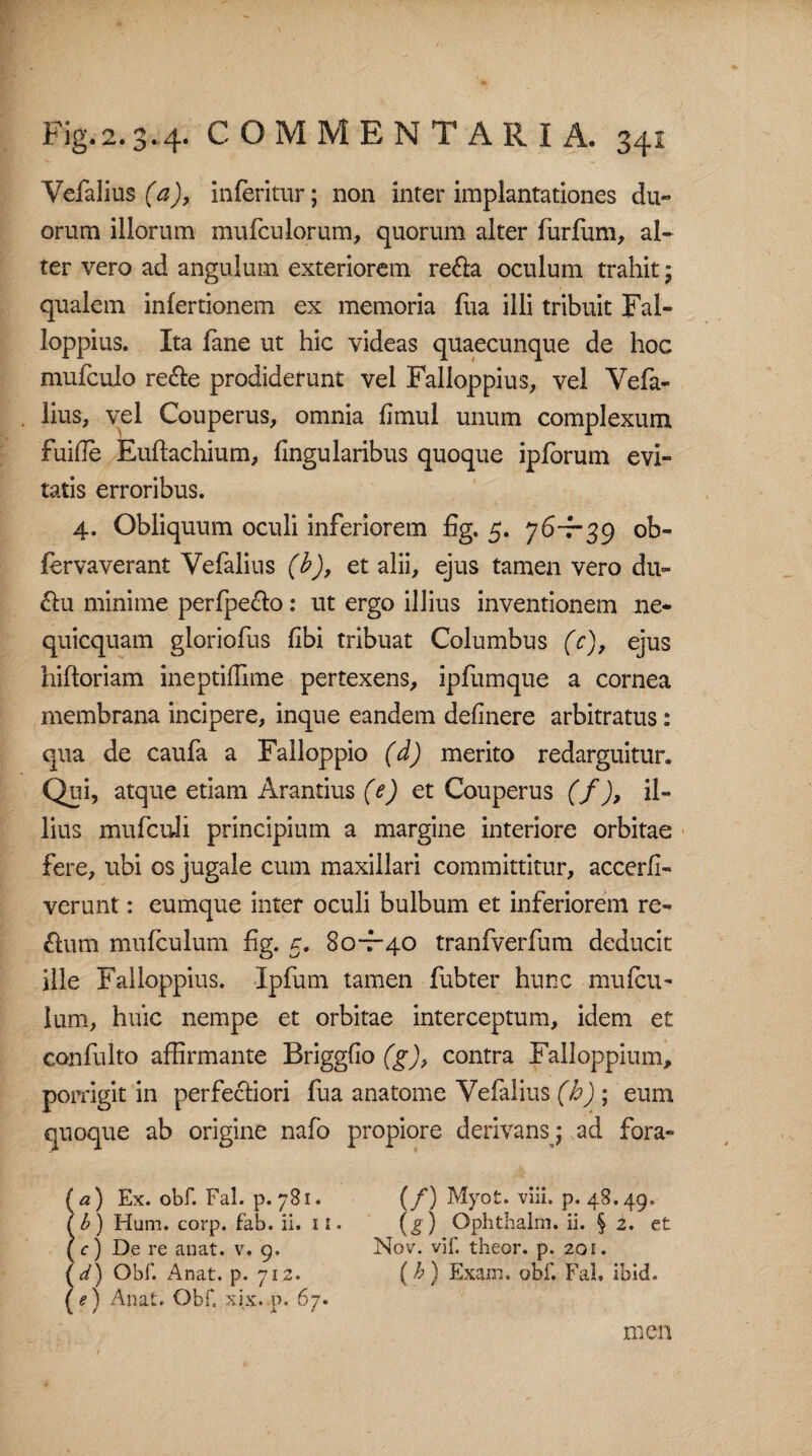 Vefalius (a), inleritur; non inter implantationes du¬ orum illorum mufculorum, quorum alter furliim, al¬ ter vero ad angulum exteriorem re&a oculum trahit * qualem inlertionem ex memoria flia illi tribuit Fal- loppius. Ita fane ut hic videas quaecunque de hoc mufculo re&e prodiderunt vel Falloppius, vel Vefa¬ lius, vel Couperus, omnia fimul unum complexum fuide Eullachium, lingularibus quoque iplorum evi¬ tatis erroribus. 4. Obliquum oculi inferiorem fig. 5. 76-7-39 ob- fervaverant Vefalius (b), et alii, ejus tamen vero du- £lu minime perlpeclo: ut ergo illius inventionem ne- quicquam gloriofus libi tribuat Columbus (c), ejus hiftoriam ineptiffime pertexens, ipfumque a cornea membrana incipere, inque eandem delinere arbitratus: qua de caufa a Falloppio (d) merito redarguitur. Qui, atque etiam Arandus (e) et Couperus (f), il¬ lius mufculi principium a margine interiore orbitae fere, ubi os jugale cum maxillari committitur, accerfi- verunt: eumque inter oculi bulbum et inferiorem re- &um mufculum fig. 5. 80-7-40 tranfverfum deducit ille Falloppius. Ipfum tamen fubter hunc mufcu- lum, huic nempe et orbitae interceptum, idem et confulto affirmante Brigglio (g), contra Falloppium, porrigit in perfectiori fua anatome Vefalius (b) ; eum quoque ab origine nafo propiore derivans; ad fora- (a) Ex. obf. Fal. p. 781. (/) Myot. viii. p. 48.49. (b) Hum. corp. fab. ii. 11. (g) Ophtbalm. ii. § 2. et (c) De re an at. v. 9. Nov. vif. theor. p. 20 e. (*/) Obf. Anat. p. 712. (b) Exam, obf. Fal. ibid. (*) Anat. Obf, xix.p. 67. men