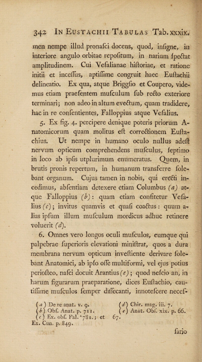 men nempe illud pronafci docens, quod, indgne, in interiore angulo orbitae repodtum, in narium fpe&at amplitudinem. Cui Vefalianae hiftoriae, et ratione initii et incedus, aptidime congruit haec Euftachii delineatio. Ex qua, atque Briggfio et Coupero, vide» inus etiam praefentem mufculum fub re&o exteriore terminari; non adeo in altum eve&um, quam tradidere, hac in re confentientes, Falloppius atque Vefalius. 5. Ex fig. 4. percipere denique poteris priorum A» natomicorum quam molitus eft corregionem Eufta- chius. Ut nempe in humano oculo nullus adeft nervum opticum comprehendens mufculus, feptimo in loco ab ipfis utplurimum enumeratus. Quem, in brutis pronis repertum, in humanum transferre fole- bant organum. Cujus tamen in nobis, qui erC&i in¬ cedimus, abfentiam detexere etiam Columbus (a) at¬ que Falloppius (b): quam etiam confitetur Vefa¬ lius (c); invitus quamvis et quafi coadtus : quum a- lias ipfum illum mufculum mordicus adhuc retinere voluerit (d). 6. Omnes vero longos oculi mufculos, eumque qui palpebrae fuperioris elevationi minilfrat, quos a dura membrana nervum opticum invediente derivare /ole¬ bant Anatomici, ab ipfo ode multiformi, vel ejus potius periofleo, nafci docuit Arantius (e) ; quod nefcio an, in harum figurarum praeparatione, dices Eudachio, cau- tiffime mufculos femper didecanti, innotefcere necef- ( a ) De re anat. v. 9. ( d') Chir. mag. iii. 7. (b) Obf. Anat. p. 711. ( e) Anat. Obi’, xix. p. 66. (r) Ex. obf. Fal.^Bi.; et 67. Ex. Cun. p. 849. fario