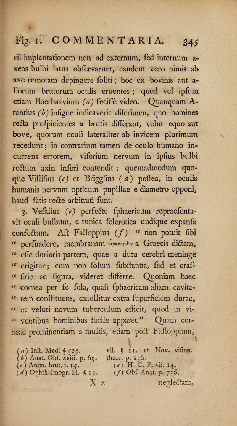 rii implantationem non ad externum, fed internum a- xeos bulbi latus obfervarunt, eandem vero nimis ab axe remotam depingere foliti; hoc ex bovinis aut a- liorum brutorum oculis eruentes ; quod vel ipfum etiam Boerhaavium (a) feciffe video. Quanquam A- rantius (b) infigne indicaverit difcrirnen, quo homines re£ta profpicientes a brutis differant, velat equo aut bove, quorum oculi lateraliter ab invicem plurimum recedunt; in contrarium tamen de oculo humano in¬ currens errorem, viforium nervum in ipfius bulbi re&um axin inferi contendit; quemadmodum quo¬ que Villifius (c) et Briggfius ( d) poftea, in oculis humanis nervum opticum pupillae e diametro opponi, haud fatis re£te arbitrati funt. 3. Vefalius (e) perfe&e fphaericum repraefenta- vit oculi bulbum, a tunica fclerotica undique expanfa confectum. Alt Falloppius (/) “ non potuit fibi s( perfuadere, membranam a Graecis di<ffarn, “ effe durioris partem, quae a dura cerebri meninge “ erigitur; cum non folum fubffantia, fed et craf* “ fftie ac figura, videret differre. Quoniam haec 4t cornea per fe fola, quafi fphaericam aliam. cavita- “ tem conftituens, extollitur extra fuperficiem durae, et veluti novum tuberculum efficit, quod in vi- “ ventibus hominibus facile apparet.” Quam cor¬ neae prominentiam a multis, etiam pofl Falloppium, \ \ {a} Inft. Medi § 525. vii. § 11. et Nov. vilion. {b) Anat, Qbf. xviii. p. 65. theor. p. 256. (c) Anim. brut. i. 15. (*) H. C. F. vii. 14. {d) Ophthalmogr, iii, § 15. (/) Obf, Anat, p. 756. X x negle£lam.