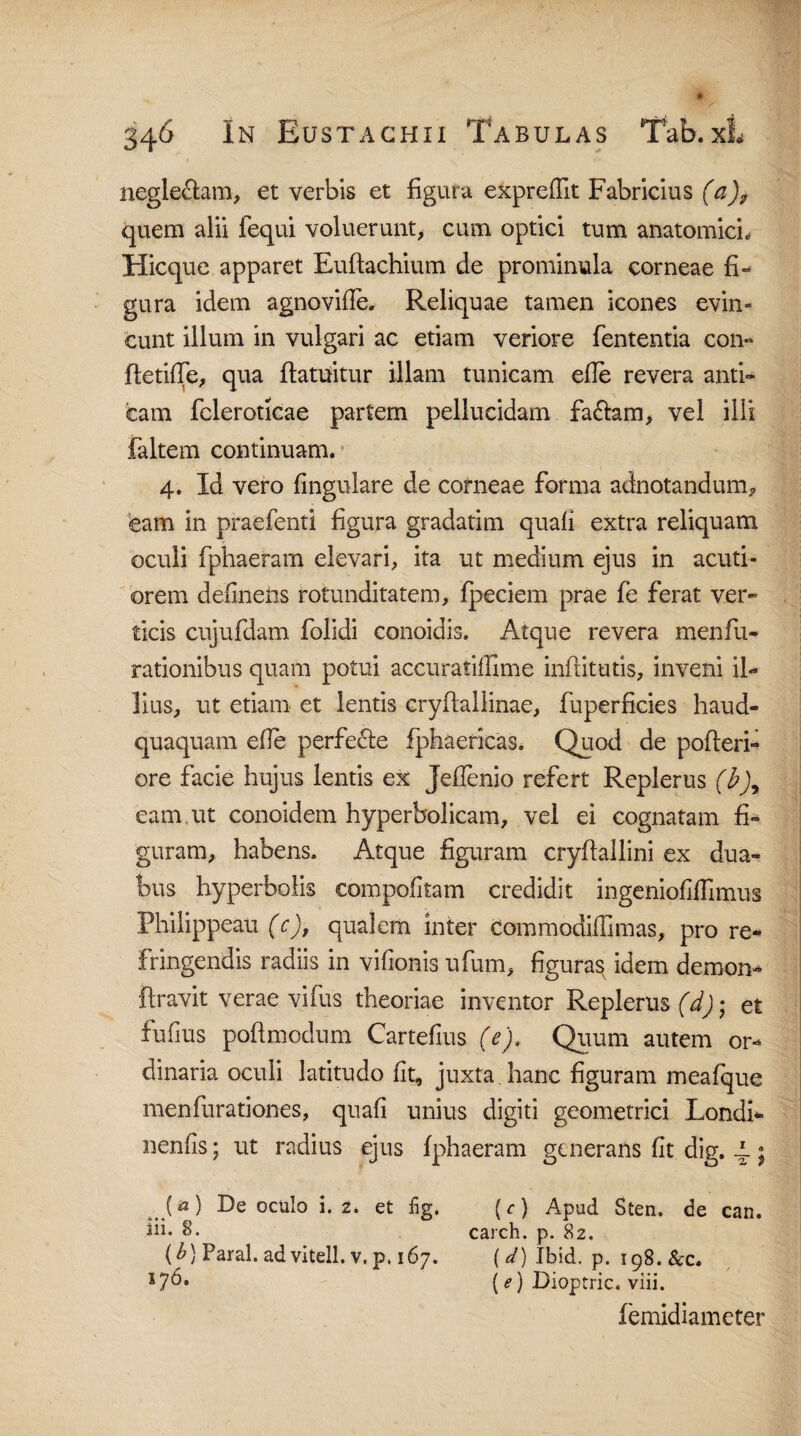 neglegam, et verbis et figura exprelfit Fabricius (a)? quem alii lequi voluerunt, cum optici tum anatomici. Hic que apparet Euftachium de prominula corneae fi¬ gura idem agnovifie. Reliquae tamen icones evin¬ cunt illum in vulgari ac etiam veriore lententia con¬ flende, qua ftatuitur illam tunicam efie revera anti¬ cam fcleroticae partem pellucidam fa£lam, vel illi faltem continuam. 4. Id vero lingulare de corneae forma adnotandum* eam in praefenti figura gradatim quali extra reliquam oculi fphaeram elevari, ita ut medium ejus in acuti¬ orem delinens rotunditatem, Ipeciem prae fe ferat ver¬ ticis cujufdam folidi conoidis. Atque revera menfiu- rationibus quam potui accuratilllme inftitutis, inveni il¬ lius, ut etiam et lentis cryftallinae, fuperficies haud- quaquam efie perfecle fphaericas. Quod de polleri- ore facie hujus lentis ex Jefienio refert Replerus (b)y eam ut conoidem hyperbolicam, vel ei cognatam fi¬ guram, habens. Atque figuram cryllallini ex dua¬ bus hyperbolis compofitam credidit ingenlofifiimus Philippeau (c), qualem inter commodiffimas, pro re¬ fringendis radiis in vilionis ufum, figuras idem demon- liravit verae vifus theoriae inventor Replerus (d) • et fulius poli modum Cartefius (e). Quum autem or¬ dinaria oculi latitudo fit, juxta, hanc figuram mealque menfurationes, quali unius digiti geometrici Londi- neniis; ut radius ejus Iphaeram generans fit dig. .1; _(*) De oculo i. 2. et %. (r) Apud Sten. de can. fii* 8. carch. p. 82. (b) Paral. ad vi teli. v. p. 167. (^)Ibid. p. 198. &c. (e) Dioptric. viii. lemidiameter